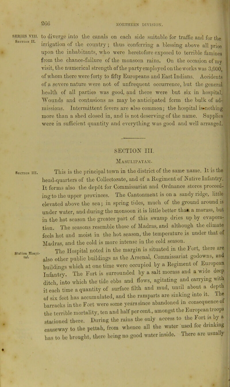 20G SERIES VIII Section II. to diverge into the canals on eacli side suitable for traffic and for the irrigation of the country ; thus conferring a blessing above all price upon the inhabitants, who were heretofore exposed to terrible famines from the chance-failure of the monsoon rains. On the occasion of my visit, the numerical strength of the party employed on the works was 3,000, of whom there were forty to fifty Europeans and East Indians. Accidents of a severe nature were not of unfrequent occurrence, but the general health of all parties was good, and there were but six in hospital. Wounds and contusions as may bo anticipated form the bulk of ad- missions. Intermittent fevers are also common; the hospital is«nothing more than a shed closed in, and is not deserving of the name. Supplies were in sufficient quantity and everything was good and well arranged. SECTION III, Masulipatam. Section III. Station Hospi- tal. This is the principal town in the district of the same name. It is the head-quarters of the Collectorate, and of a Regiment of Native Infantry. It forms also the depot for Commissariat and Ordnance stores proceed- ing to the upper provinces. The Cantonment is on a sandy ridge, little elevated above the sea; in spring tides, much of the ground around is under water, and during the monsoon it is little better thafe a moiass, but in the hot season the greater part of this swamp dries up by evapora- tion. The seasons resemble those of Madras, and although the climate feels hot and moist in the hot season, the temperature is under that of Madras, and the cold is more intense in the cold season. The Hospital noted in the margin is situated in the Fort, there are also other public buildings as the Arsenal, Commissariat godowns, and buildings which at one time were occupied by a Regiment of European Infantry. The Fort is surrounded by a salt morass and a wide deep ditch into which the tide ebbs and flows, agitating and carrying with it each time a quantity of surface filth and mud, until about a depth of six feet has accumulated, and the ramparts are sinking into it. Ibe barracks in the Fort were some years since abandoned in consequence o tlie terrible mortality, ten and half per cent., amongst the European troops stationed there. During the rains the only access to the Fort is by a causeway to the pettah, from whence all the water used for drinking has to be brought, there being no good water inside. There are usually