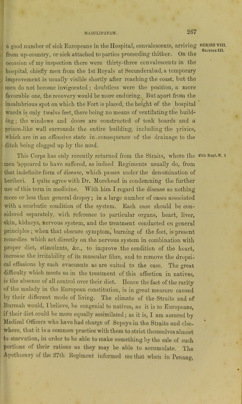 a good number of sick Europeans in the Hospital, convalescents, arriving from up-country, or sick attached to parties proceeding thither. On the occasion of my inspection there were thirty-three convalescents in the hospital, chiefly men from the 1st Royals at Secunderabad, a temporary 1 improvement is usually visible shortly after reaching the coast, but the men do not become invigorated ; doubtless were the position, a more ; favorable one, the recovery would be more enduring. But apart from the insalubrious spot on which the Fort is placed, the height of the hospital wards is only twelve feet, there being no means of ventilating the build- ing ; the windows and doors are constructed of teak boards and a prison-like wall surrounds the entire building, including the privies, which are in an offensive state in. consequence of the drainage to the ditch being clogged up by the mud. This Corps has only recently returned from the Straits, where the • men appeared to have sufllered, as indeed Regiments usually do, from I that indefinite form of disease, which passes under the denomination of beriberi. I quite agree with Dr. Morehead in condemning the further use of this term in medicine. With him I regard the disease as nothing { more or less than general dropsy; in a large number of cases associated i with a scorbutic condition of the system. Each case should be con- i sidered separately, with I'eference to particular organs, heart, liver, skin, kidneys, nervous .system, and the treatment conducted on general principles ; when that obscure symptom, burning of the feet, is present remedies which act directly on the nervous system in combination with proper diet, stimulants, &c., to improve the condition of the heart, increase the irritability of its muscular fibre, and to remove the dropsi- cal eflfusions by such evacuants as are suited to the case. The great difficulty which meets us in the treatment of this affection in natives, is the absence of all control over their diet. Hence the fact of the rarity of the malady in the European constitution, is in great measure caused by their different mode of living. The climate of the Straits and of Bunnah would, I believe, be congenial to natives, as it is to Europeans, if their diet could be more equally assimilated; as it is, I am assured by Medical Officers who have had charge of Sepoys in the Straits and else- where, that it is a common practice with them to strict themselves almost to starvation, in order to be able to make something by the sale of such ! portions of their rations as they may be able to accumulate. The Apothecary of the J27th Regiment informed me that when in Penang, SERIES VIII. Sechok III. anil Regt. N. I