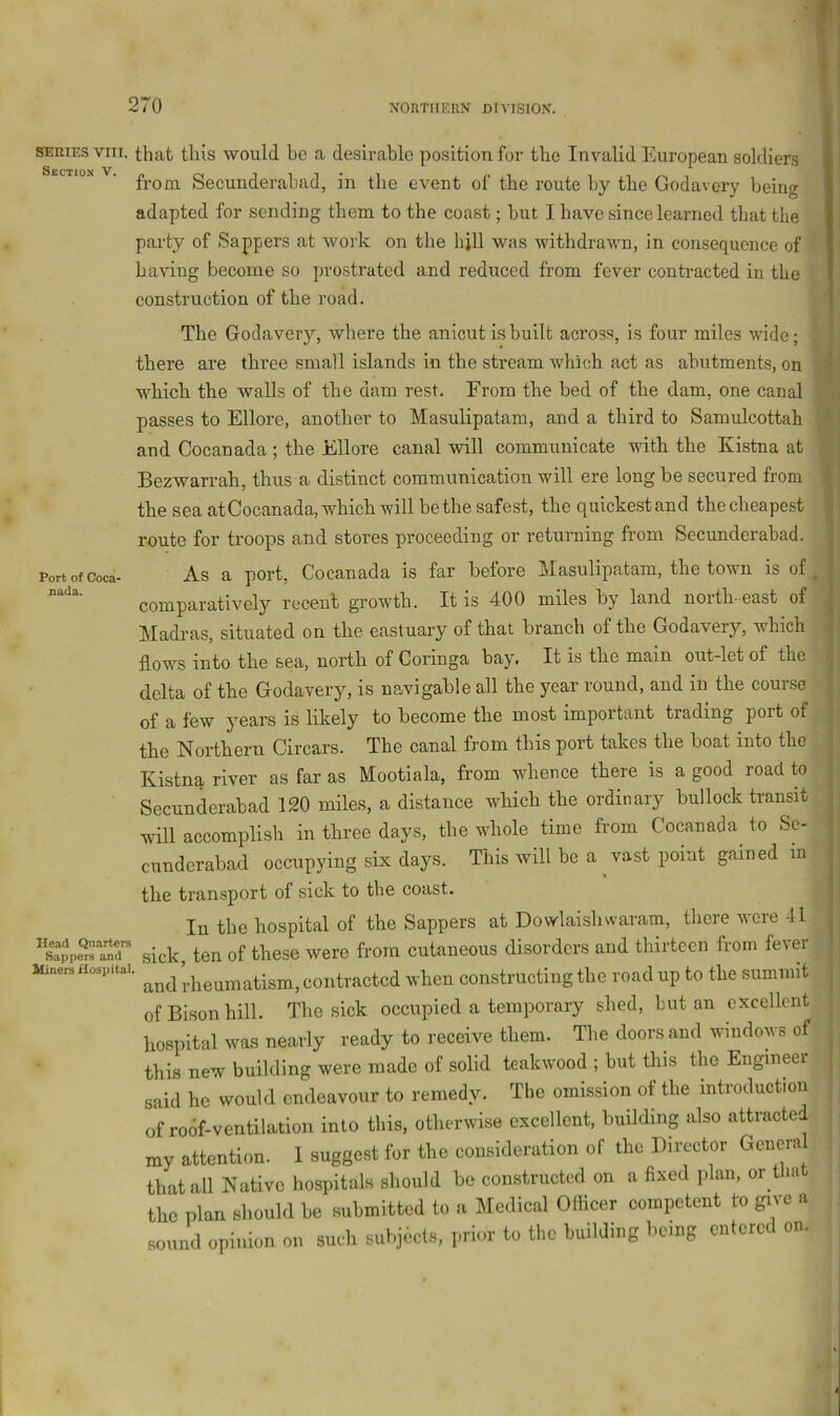 SERIES VIII. that this would be a desirable position for tbe Invalid European soldiers I ^ from Secunderabad, in the event of the route by the Godavery being I adapted for sending them to the coast; but I have since learned that the « party of Sappers at work on the hjll was withdrawn, in consequence of mH having become so prostrated and reduced from fever contracted in the yu construction of the road. Eli The Godavery, where the anicut is built across, is four miles wide; m there are three small islands in tbe stream which act as abutments, on ^. which the walls of the dam rest. From the bed of the dam, one canal M passes to Ellore, another to Masulipatam, and a third to Samulcottah ^ and Cocanada ; the Ellore canal will communicate vnth the Kistna at i| j Bezwarrah, thus a distinct communication will ere long be secured from i the sea atCocanada, which will be the safest, the quickestand thecheapest ij route for troops and stores proceeding or returning from Secunderabad, 'w Port of Coca- As a port, Cocanada is far before Masulipatam, the town is of« comparatively recent growth. It is 400 miles by land north-east of|P Madras, situated on the eastuary of that branch of the Godavery, which flows into the sea, north of Coringa bay. It is the main out-let of the delta of the Godavery, is navigable all the year round, and in the course 'i of a few years is likely to become the most important trading port of m the Northern Circars. The canal from this port takes the boat into the ‘i Kistna river as far as Mootiala, from whence there is a good road to . Secunderabad 120 miles, a distance which the ordinary bullock transit .^ will accomplish in three days, the whole time from Cocanada^ to Se- ^ cunderabad occupying six days. This will be a vast point gained m i » • I the transport of sick to tbe coast. In the hospital of the Sappers at Dowlaishwaram, there were 41 sick, ten of these were from cutaneous disorders and thirteen from fever Miners Hospital. ^.j^eumatism, contracted when constructing the road up to the summit^ of Bison hill. The sick occupied a temporary shed, but an excellent -; hospital was nearly ready to receive them. The doors and windows of r; this new building were made of solid teakwood ; but this the Engineer said he would endeavour to remedy. The omission of the introduction | of roof-ventilation into this, otherwise excellent, building also attracted my attention. 1 suggest for the consideration of the Director General that all Native hospitals should be constructed on a fixed plan, or t la the plan should be submitted to a Medical Officer competent to give a sound opinion on such subjects, prior to the building being entered on.