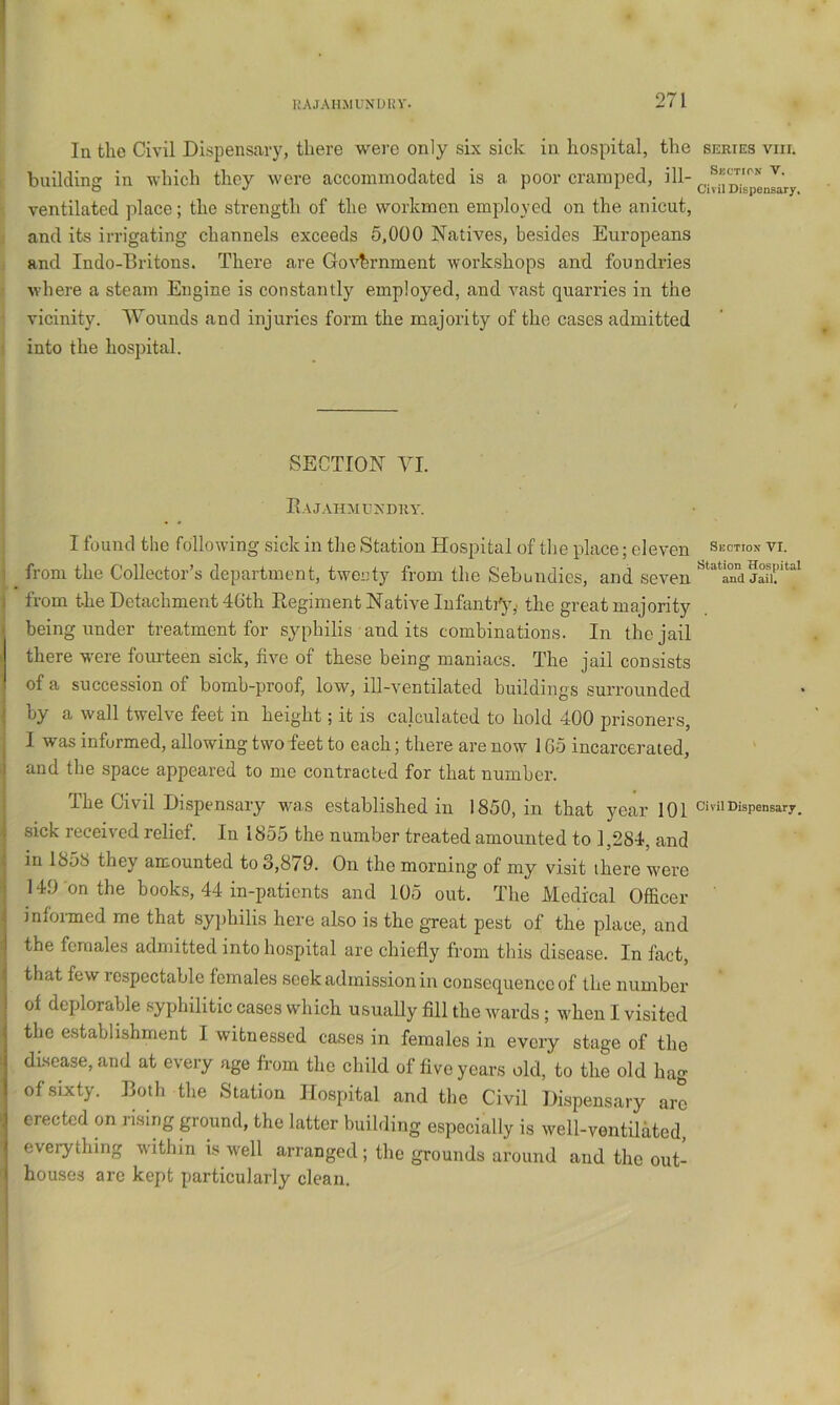 liAJAHXIVNUliV. In the Civil Dispensary, there were only six sick in hospital, the building in which they were accommodated is a poor cramped, ill- ventilated place; the strength of the workmen employed on the anicut, and its irrigating channels exceeds 5,000 Natives, besides Europeans and Indo-Britons. There are Government workshops and foundries where a steam Engine is constantly employed, and vast quarries in the vicinity. VVounds and injuries form the majority of the cases admitted into the hospital. SECTION VI. Rajahmundry. I found the following sick in the Station Hospital of tlie place; eleven from the Collector’s department, twenty from the Sebundies, and seven I from the Detachment 46th Regiment Native InfantCy,. the great majority being under treatment for syphilis and its combinations. In the jail there w'ere fourteen sick, five of these being maniacs. The jail consists of a succession of bomb-proof, low, ill-ventilated buildings surrounded ‘ by a wall twelve feet in height; it is calculated to hold 400 prisoners, I was informed, allowing two feet to each; there are now 165 incarcerated, i and the space appeared to me contracted for that number. The Civil Dispensary vurs established in 1850, in that year 101 sick received relief. In 1855 the number treated amounted to 1,284, and in 1858 they amounted to 3,879. On the morning of my visit there were 149 on the books, 44 in-patients and 105 out. The Medical Officer infoimed me that syjthilis here also is the great pest of the place, and i the females admitted into hospital are chiefly from this disease. In fact, ! that few respectable females seek admission in consequence of the number ! of deplorable .syphilitic cases which usually fill the wards; when I visited the establishment I witnessed cases in females in every stage of the I disease, and at every age from the child of five years old, to the old hag I of sixty. Both the Station Hospital and the Civil Dispensary arc j erected on rising ground, the latter building especially is well-ventilated, everything w'ithin is well arranged ; the grounds around and the out- ' houses are kept particularly clean. SERIES VIII. Secticn V. Civil Dispensary. Suction VI. Station Hospital and Jail, Civil Dispensary.