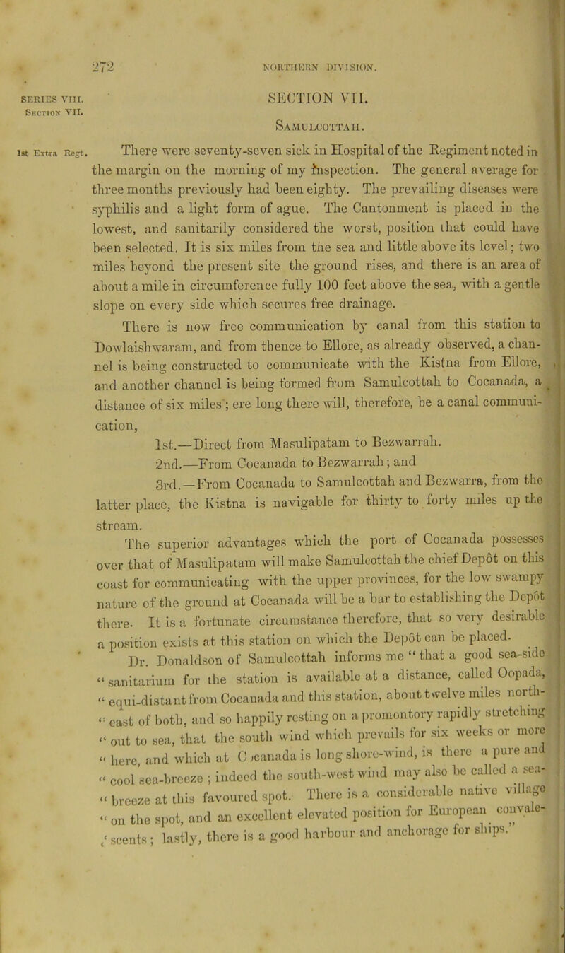 9 272 NOKTIIERN DIVISION. SERIES VIII. Section VII. SECTION VIE S,\MULCOTTAII. 1st Extra Regt. There were seventy-seven sick in Hospital of the Regiment noted in the margin on the morning of my inspection. The general average for three months previously had been eighty. The prevailing diseases were syphilis and a light form of ague. The Cantonment is placed in the lowest, and sanitarily considered the worst, position that could have been selected. It is six miles from the sea and little above its level; two miles beyond the present site the ground rises, and there is an area of about a mile in circumference fully 100 feet above the sea, with a gentle slope on every side which secures free drainage. There is now free communication by canal from this station to Howlaisbwaram, and from thence to Ellore, as already observed, a chan- nel is being constructed to communicate with the Kistna from Ellore, and another channel is being formed from Samulcottah to Cocanada, a distance of six miles'; ere long there will, therefore, be a canal communi- cation, 1st.—Direct from Ma.sulipatam to Bezwarrah. 2nd.—From Cocanada to Bezwarrah; and gi-tP—From Cocanada to Samulcottah and Bezwarra, from the latter place, the Kistna is navigable for thirty to forty miles up the stream. The superior advantages which the port of Cocanada possesses over that of Masulipatam will make Samulcottah the chief Depot on this coast for communicating with the upper provinces, for the low swampy nature of the ground at Cocanada will be a bar to establishing the Dep6t there. It is a fortunate circumstance therefore, that so very desirable a position exists at this station on which the Depot can be placed. Dr. Donaldson of Samulcottah informs me “ that a good sea-sido “ .sanitarium for the station is available at a distance, called Oopada, “ equi-distantfrom Cocanada and this station, about twelve miles north- east of both, and so happily resting on a ])romontory rapidly stretching “ out to sea, that the south wind which prevails for six weeks or more “here and which at C icanada is long shore-wind, is there a pure and “ cool sca-breeze ; indeed the south-west wind may also bo called a sea- “ breeze at this favoured spot. There is a considerable native villago “ on the spot, and an excellent elevated position for European coiivale- scents ; lastly, there is a good harbour and anchorage for ships. u t