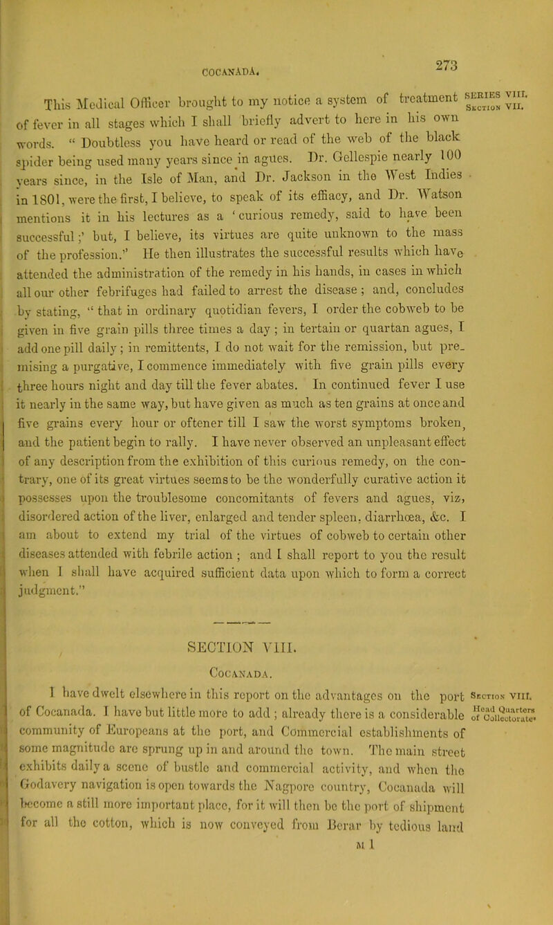 COCANADA. This MeJlcal Officer brought to my notice a system of treatment vm. of fever in all stages which I shall briefly advert to here in his own words. “ Doubtless you have heard or read of the web of the black spider being used many years since in agues. Dr. Gellespie nearly 100 years since, in the Isle of Man, and Dr. Jackson in the M est Indies in 1801, were the first, I believe, to speak of its effiacy, and Dr. Watson I mentions it in his lectures as a ‘curious remedy, said to have been successfulbut, I believe, its virtues are quite unknown to the mass of the profession.’’ He then illustrates the successful results Avhich have attended the administration of the remedy in his hands, in cases in which all our other febrifuges had failed to arrest the disease ; and, concludes by stating, “ that in ordinary quptidian fevers, I order the cobweb to be : given in five grain pills three times a day ; in tertain or quartan agues, I 1 add one pill daily ; in remittents, I do not wait for the remission, but pre_ mising a purgative, I commence immediately with five grain pills every I three hours night and day till the fever abates. In continued fever I use : it neai-ly in the same way, but have given as much as ten grains at once and five gi’ains every hour or oftener till I saw the Avorst symptoms broken^ and the patient begin to rally. I have never observed an unpleasant effect j of any description from the exhibition of this curious remedy, on the con- i trary, one of its great virtues seems to be the wonderfully curative action it i possesses upon the troublesome concomitants of fevers and agues, viz, ! disordered action of the liver, enlarged and tender spleen, diarrhoea, &c. I ( am about to extend my trial of the virtues of cobAveb to certain other i diseases attended Avith febrile action ; and 1 shall report to you the result i Avhen I shall have acquired sufficient data upon Avhich to form a correct ; judgment.” SECTION VlII. COC.VNADA. 1 have dwelt elsewhere in this report on the advantages on the port Section vm. of Cocanada. I have but little more to add ; already there is a considerable o““ooiil“orat” community of Europeans at the port, and Commercial establishments of ' some magnitude are sprung up in and around the town, 'fho main street f: exhibits daily a scene of bustle and commercial activity, and Avhen the Godavery navigation is open toAvards the Nagporo country, Cocanada Avill >' Ifccome a still more important place, for it Avill then be the port of shipment for all the cotton, Avhich is now conveyed from Dcrar by tedious land M I