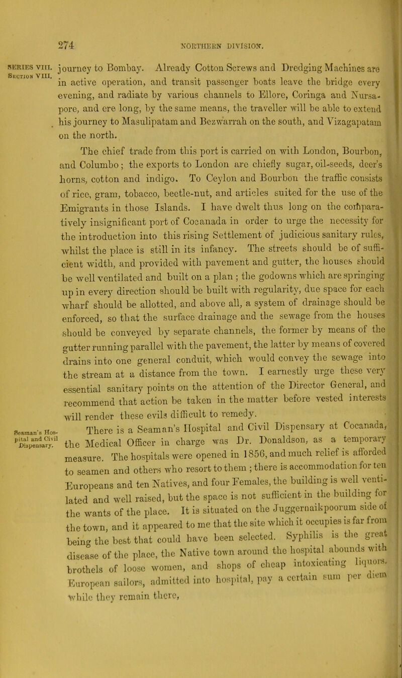 1 274 KORTHEKN DIVISION’, )• i' SERIES vm. journey to Bombay. Already Cotton Screws ami Dredging Macblnes are in active operation, and transit passenger boats leave the bridge every evening, and radiate by various channels to Ellore, Coringa and Nursa- pore, and ere long, by the same means, the traveller Avill be able to extend his journey to Masulipatam and Bczw’arrah on the south, and Vizagapatam on the north. | The chief trade from this port is carried on with London, Bourbon, and Columbo; the exports to London are chiefly sugar, oil-seeds, deer’s horns, cotton and indigo. To Ceylon and Bourbon the traffic consists of rice, gram, tobacco, beetle-nut, and articles suited for the use of the Emigrants in those Islands. I have dwelt thus long on the corfipara- tively insignificant port of Cocanada in order to urge the necessity for the introduction into this rising Settlement of judicious sanitary rules, Avhilst the place is still in its infancy. The streets should be of suffi- cient width, and provided with pavement and gutter, the houses should be well ventilated and built on a plan ; the godowns which are springing up in every direction should be built with regularity, due space for each wharf should be allotted, and above all, a system of drainage should be enforced, so that the surface drainage and the sewage from the houses should be conveyed by separate channels, the former by means of the gutter running parallel with the pavement, the latter by means of covered drains into one general conduit, which would convey the sewage into the stream at a distance from the town. I earnestly urge these very essential sanitary points on the attention of the Director General, and recommend that action be taken in the matter before vested interests Seaman's Hos- pital and Civil Dispensary. will render these evils difficult to remedy. There is a Seaman’s Hospital and Civil Dispensary at Cocanada, the Medical Officer in charge was Dr. Donaldson, as a temporary measure. The hospitals were opened in 1856, and much relief is afiorded to seamen and others who resort to them ; there is accommodation for ten Europeans and ten Natives, and four Females, the building is well venti- lated and well raised, but the space is not sufficient in the building for the wants of the place. It is situated on the Juggernaikpoorum side of the town, and it appeared to me that the site which it occupies is far from being the best that could have been selected. Syphilis is the grea disease of the place, the Native town around the hospital abounds with brothels of loose women, and shops of cheap intoxicating l.qnor.s. European sailors, admitted into hospital, pay a certain sum per diem ■while they remain there, ' i I