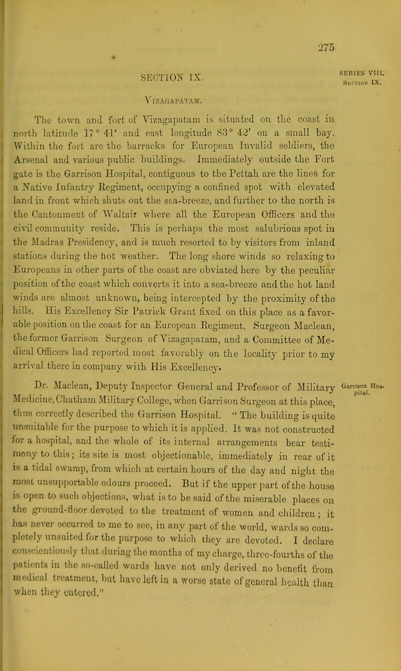SECTION IX. A'^izagapatam. The town and fort of Vizagapatain is .situated on the coast in north latitude 17° 41' and east longitude 83° 42’ on a small bay. AVitliin the fort are the barracks for European Invalid soldiers, the ! Arsenal and various public buildings. Immediately outside the Fort ; gate is the Garrison Hospital, contiguous to the Pettah are the line^ for a Native Infantry Regiment, occupying a confined spot with elevated land in front which shuts out the sea-breeze, and further to the north is the Cantonment of AA'’altair where all the European Officers and the civil community reside. This is perhaps the most salubrious spot in the Madras Presidency, and is much resorted to by visitors from inland i stations during the hot weather. The long shore winds so relaxing to Europeans in other parts of the coast are obviated here by the peculiar ( position of the coast which converts it into a sea-breeze and the hot land ( winds are almost unknown, being intercepted by the proximity of the hills. His Excellency Sir Patrick Grant fixed on this place as a favor- able position on the coast for an European Regiment. Surgeon Maclean, i the former Garrison Surgeon of Vizagapatarn, and a Committee of Me- dical Ofiiccrs had reported most favorably on the locality prior to my arrival there in company with His Excellency. Dr. Maclean, Deputy Inspector General and Professor of Military Medicine, Chatham Military College, when Garri son Surgeon at this place, ; thus correctly described the Garrison Hospital. “ The building is quite I unsuitable for the purpose to which it is applied. It was not constructed ) for a hospital, and the whole of its internal arrangements bear testi- I mony to this; its site is most objectionable, immediately in rear of it I is a tidal swamp, from which at certain hours of the day and night the most unsupportable odours proceed. But if the upper part of the house IS open to such objections, what is to be said of the miserable places on the ground-floor devoted to the treatment of women and children ; it has never occurred to me to see, in any part of the world, wards so com- pletely unsuited for the purpose to which they are devoted, I declare con.scientiously that during the months of my charge, three-fourths of the patients in the so-called wards have not only derived no benefit from medical treatment, but have left in a worse state of general health than when they entered.” SERIES VIII. Section IX. Garrison Hos- pital.