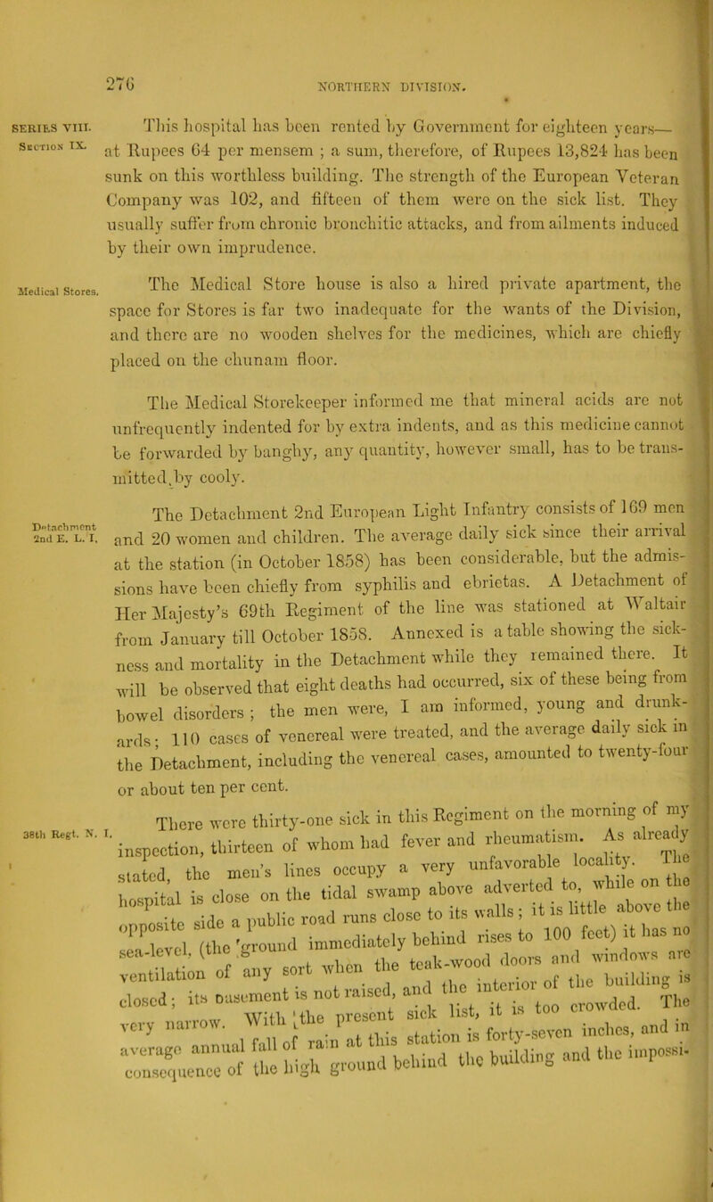 SERIES VIII. Section IX. Medical Stores, Dot.nchmcnt 2nd E. L. I, 38th Regt. X. t This liospltal has been rented hy Goveniinciit for eighteen years— at Rupees 04 per mensem ; a sum, therefore, of Rupees 13,824 has been sunk on this worthless building. Tlic strength of the European Veteran Company was 102, and tiiteeu of them were on the sick list. They usually sutler from chronic bronchitic attacks, and from ailments induced by their own imprudence. The Medical Store house is also a hired private apartment, tlie space for Stores is far two inadequate for the Avants of the Divi-sion, and there are no wooden shelves for the medicines, Avhich are chiefly placed on the chunam floor. The Medical Storekeeper informed me that mineral acids arc not unfrequcn% indented for hy extra indents, and as this medicine cannot be forwarded by banghy, any quantity, however small, has to be trans- mitted, by cooly. The Detachment 2nd European Light Inhuitry consists of 1G9 men and 20 women and children. The aA^erage daily sick since their aiiiAal at the station (in October 1858) has been considerable, hut the admis- sions huA^e been chiefly from syphilis and ebrietas. A Detachment ot Her Majesty’s 69th Regiment of the line was stationed at M altair from January till October 1858. Annexed is a table showing the sick- nc.ss ami mortality in the Detachment while they remained there. It will be observed that eight deaths had occurred, six of these being from l,owel disorders ; the men were, I am informed, young and drunk- ards • 110 oases of venereal were treated, and the average daily sick in the Detachment, including the venereal cases, amounted to twenty-four or about ten per cent. There were thirty-one sick in this Eegiment on (he morning of my '■ inspection, thirteen of whom had fever and rheumatism. As a reac y Slated the men’s lines occupy a very unfavorable locality. The is cose on the tidal swamp above -Iveidodpo, wh e » .•fo a uublic road runs close to its walls ; it is little aboAC sTaTvcl (the'ground immediately behind rises to 100 feet) it has no :::;rt!ontf tiiy sort when the clo-scd; its nasement IS not raised am crowded, 'rim very narrow. forty-seven inches, and in «;.enrof the high ground behind the building and the impossi.
