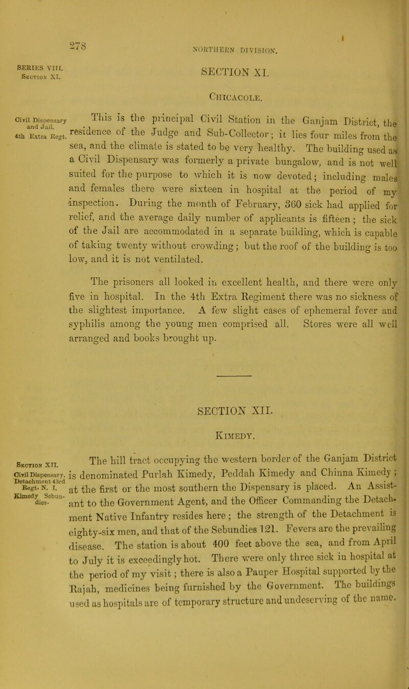 NORTHERN D1 VISION. I SERIES VIII. Section XI. Oivil Dispensary and Jail. 4tli Ultra Regt. Section XTI. OiTil Dispensary. Detachment 43rd Begt. N. 1. Kimedy Sebun- dies- SECTION XI. Chicacole. This is the principal Civil Station in the Ganjam District, the residence of the Judge and Sub-Collector; it lies four miles from the sea, and the climate is stated to be very healthy. The building used as a Civil DLspensary was fonnerly a private bungalow, and is not well suited for the purpose to which it is now devoted; including males and females there were sixteen in hospital at the period of my 'inspection. During the month of February, 360 sick had applied for relief, and the average daily number of applicants is fifteen; the sick of the Jail are accommodated in a separate building, which is capable of taking twenty without crowding ; but the roof of the building is too low, and it is not ventilated. The prisoners all looked in excellent health, and there were only five in hospital. In the 4th Extra Kegiment there was no sickness of the slightest importance. A few slight cases of ephemeral fever and syphilis among the young men comprised all. Stores were all well arranged and books brought up. SECTION XII. Kimedy. The hill tract occupying the western border of the Ganjam District is denominated Purlah Kimedy, Peddah Kimedy and Chinna Kimedy ; at the first or the most southern the Dispensary is placed. An Assist- ant to the Government Agent, and the Officer Commanding the Detach- ment Native Infantry resides here ; the strength of the Detachment is eighty-six men, and that of the Sebundies 121. Fevers are the prevailing disease. The station is about 400 feet above the sea, and from April to July it is exceedingly hot. There were only three sick in hospital at the period of my visit; there is also a Pauper Hospital supported by the Kajah, medicines being furnished by the Government. The buildings used as hospitals arc of temporary structure and undeserving of the name.