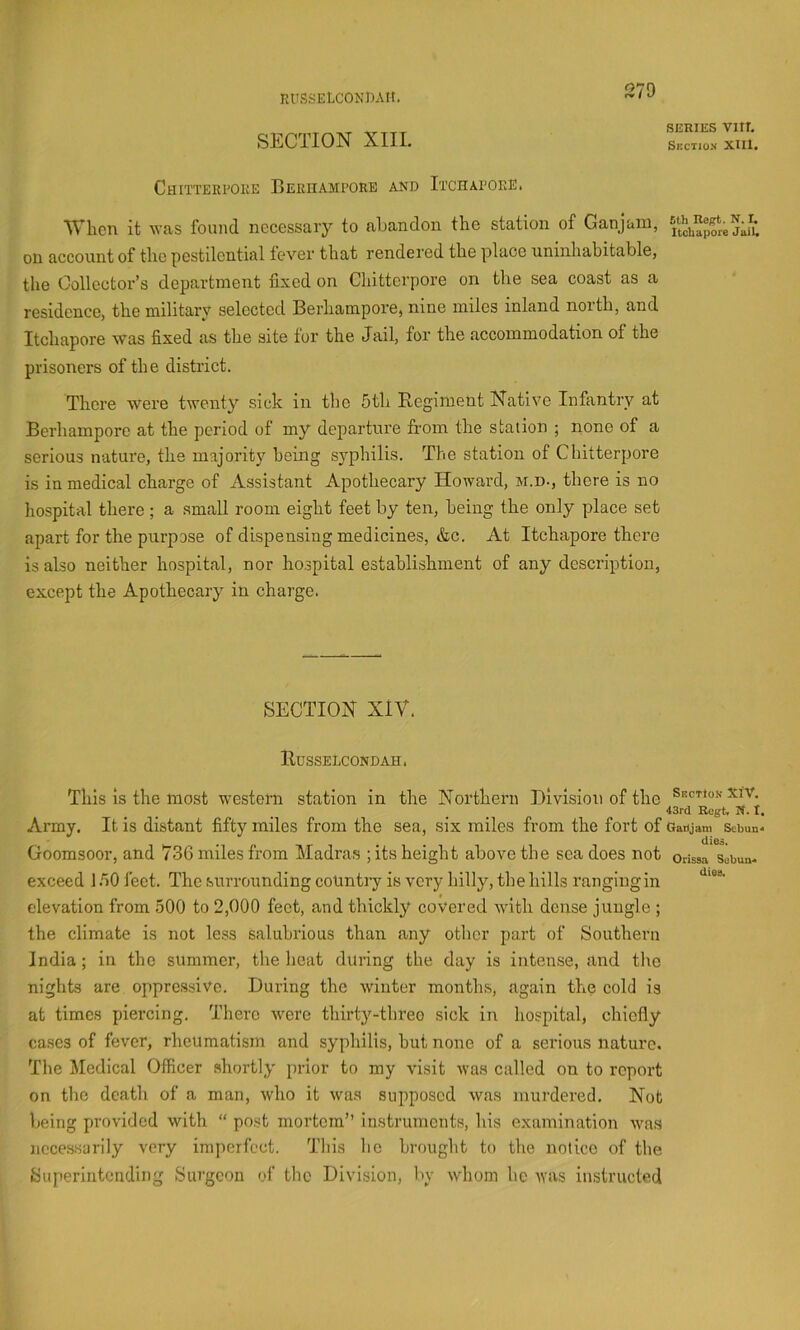 RlTSSELCONDAtl. SECTION XIII. SERIES VIIT. Section Xlll. Chitterpoke Beriiampore and Itchapoke. When it was found necessary to abandon the station of Ganjam, on account of the pestilential fever that rendered the place uninhabitable, the Collector’s department fixed on Chitterpore on the sea coast as a residence, the military selected Beriiampore, nine miles inland north, and Itchapore was fixed as the site for the Jail, for the accommodation of the prisoners of the district. There were twenty sick in the 5th Regiment Native Infantry at Beriiampore at the period of my departure from the station ; none of a serious nature, the majority being syphilis. The station of Chitterpore is in medical charge of Assistant Apothecary Howard, M.n., there is no hospital there; a .small room eight feet by ten, being the only place set apart for the purpose of dispensing medicines, &c. At Itchapore there is also neither hospital, nor hospital establishment of any description, except the Apothecary in charge. SECTION XIV. Russelcondah. This is the most western station in the Northern Division of the Section xiv. 43rd Regt, If. t. Army. It is distant fifty miles from the sea, six miles from the fort of Oatijam sebun- dies. Goomsoor, and 736 miles from Madras ;its height above the sea does not oussa sobua- exceed 1.50 feet. The surrounding country is very hilly, the hills ranging in elevation from 500 to 2,000 feet, and thickly covered ivith dense jungle ; the climate is not less salubrious than any other part of Southern India; in the summer, the heat during the day is intense, and the nights are oppressive. During the winter months, again the cold is at times piercing. There were thirty-three sick in hospital, chiefly cases of fever, rheumatism and syphilis, but none of a serious nature. The Medical Officer shortly prior to my visit was called on to report on the death of a man, who it was supposed was murdered. Not being provided with “ po.st mortem” instruments, his examination ■wa.s ncces-sarily very imperfect. This he brought to the notice of the Superintending Surgeon of the Division, by whom he ^vas instructed