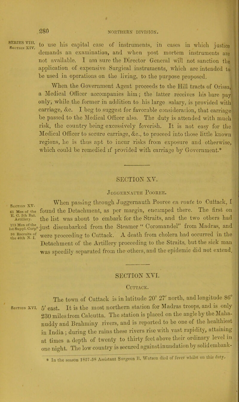 SERIES VIII. Section XIV. Section XVi 61 Men of the E. 0. 5 th Blit. Artillery. 113 Men of the IstSuppl. Corp® 93 Recruits of the 40th N. I, Section XVI. to use Ills capital case of instruments, in cases in wliicli justice demands an examination, and when post mortem instruments are not available. I am sure the Director General will not sanction the application of expensive Sui’gical instruments, which are intended to he used in operations on the living, to the purpose proposed. When the Government Agent proceeds to the Hill tracts of Orissa, a Medical Officer accompanies him; the latter receives his hare pay only, while the former in addition to his largo salary, is provided with carriage, &c. I beg to suggest for favorable consideration, that carriage be passed to the Medical Officer also. The duty is attended with much risk, the country being excessively feverish. It is not easy for the Medical Officer to secure carriage, &c., to proceed into those little known regions, he is thus apt to incur risks from exposure and otherwise, which could be remedied if provided with carriage by Government.* SECTION XY. ,TUGGERXAUTH PoOREE. When passing through Juggernauth Pooree an route to Cuttack, I found the Detachment, as per margin, encamped there. The first on the list was about to embark for the Straits, and the two others had •just disembarked from the Steamer “ Coromandel” from Madras, and were proceeding to Cuttack. A death from cholera had occurred in the Detachment of the Artillery proceeding to the Straits, hut the sick man was speedily separated from the-others, and the epidemic did not extend, SECTION XYI. Cdttack. The town of Cuttack is in latitude 20° 27' north, and longitude 80° 5' east. It is the most northern station for Madras troops, and is only 230 miles from Calcutta. The station is placed on the angle by the Maha- nuddy and Brahminy rivers, and is reported to bo one of the healthiest in India ; during the rains these rivers rise with vast rapidity, attaining at times a depth of twenty to thirty feet above their ordinary level in one night. The low country is secured againstinundation by solidcmhank- * In the scaaon 1857-5S Assistant Surgeon Ji. 'Wulsoii dud of fever whilst on this duty.
