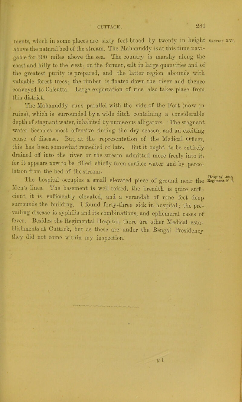 A inents, which in some places are sixty feet broad by twenty in heiglit S£ctio.s xvi. above the natural bed of the stream. The Mahanuddy is at this time navi- gable for 300 miles above the sea. The country is marshy along the coast and hilly to the west; on the former, salt in large quantities and of the greatest purity is prepared, and the latter region abounds with valuable forest trees; the timber is floated down the river and thence conveyed to Calcutta. Lai'ge exportation of rice also takes place from this district. The Mahanuddy runs parallel with the side of the Fort (now in ruins), which is surrounded by a wide ditch containing a considerable depth of stagnant-water, inhabited by numerous alligators. The stagnant water becomes mo.st offensive during the dry season, and an exciting cause of disease. But, at the representation of the Medical Officer-, this has been somewhat remedied of late. But it ought to be entirely drained off into the river, or the stream admitted more freely into it, for it appears now to be fllled chiefly from surface water and by perco- lation from the bed of the stream. The hospital occupies a small elevated piece of ground near the ^T>mentN*r. Men’s lines. The basement is well raised, the breadth is quite suffi- cient, it is sufficiently elevated, and a verandah of nine feet deep surrounds the building. I found forty-three sick in hospital; the pre- vailing disease is syphilis and its combinations, and ephemeral cases of fever. Besides the Regimental Hospital, there are other Medical esta- blishments at Cuttack, but as these are under the Bengal Presidency they did not come within my inspection.