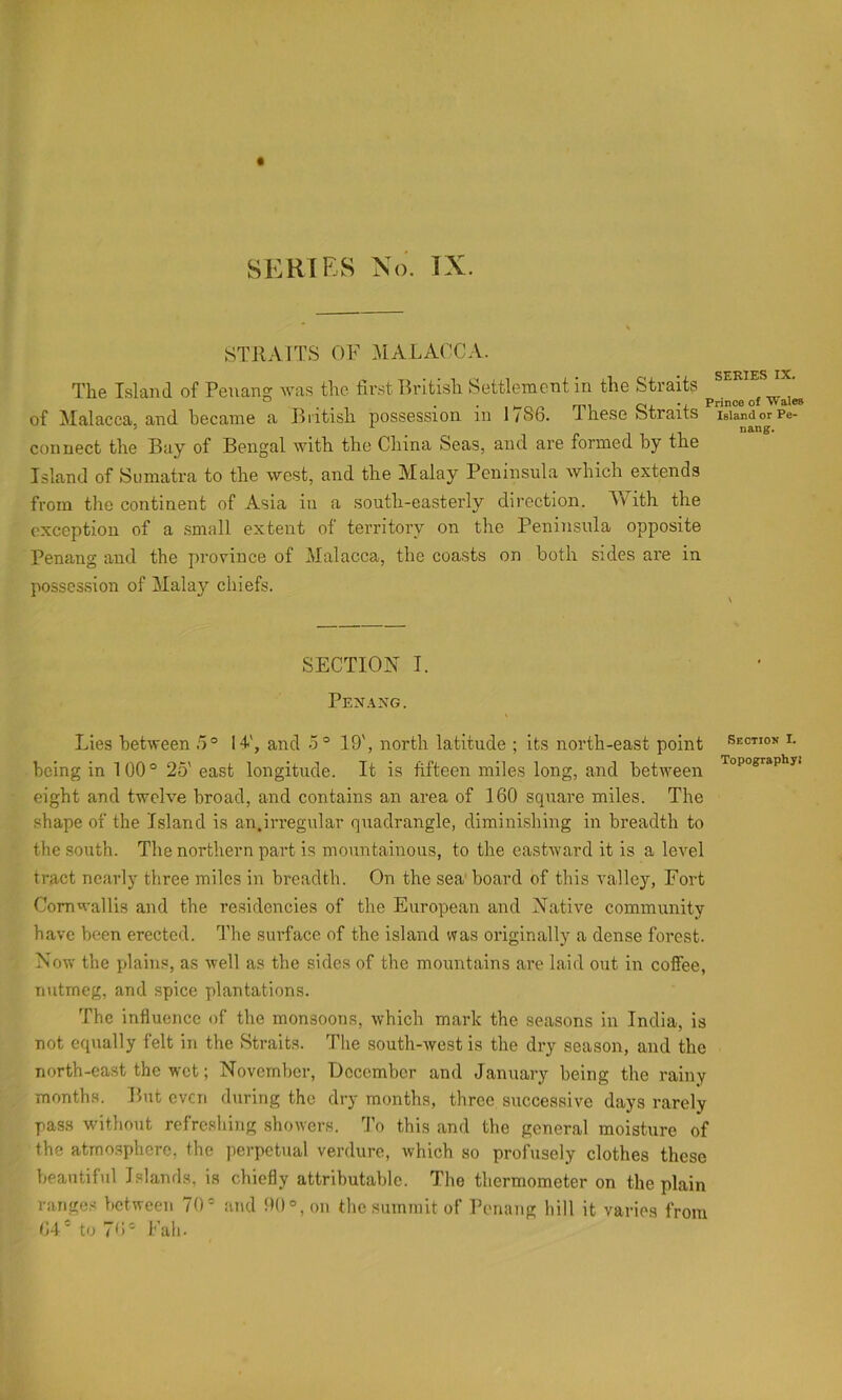 STRAITS OF MALACCA. • SCHT£S IX# The Island of Penang was the first British Settlement in the Straits ^ mi Oj. Prince of Wales of Malacca and became a lintisb possession in 1/86. liiese btraits igUndorPe- connect the Buy of Bengal witb the Cliina Seas, and are formed by the Island of Sumatra to the west, and the Malay Peninsula which extends from the continent of Asia in a south-easterly direction. With the exception of a .small extent ol territory on the Peninsula opposite Penang and the province of Malacca, the coasts on both sides are in posses.sion of Malay chiefs. SECTION I. PEN.VXG. Lies between 5° 14', and 5° 19', north latitude ; its north-east point section i. being in 100° 25' east longitude. It is fifteen miles long, and between eight and twelve broad, and contains an area of 160 square miles. The shape of the Island is an.irregular quadrangle, diminishing in breadth to the south. The northern part is mountainous, to the eastward it is a level tract near!) three miles in breadth. On the sea’ board of this valley, Fort Cornwallis and the residencies of the European and Native community have been erected. The surface of the island was originally a dense forest. Now the plains, as well as the sides of the mountains are laid out in coffee, nutmeg, and spice plantations. The influence of the monsoons, which mark the seasons in India, is not equally felt in the Btraits. The south-west is the dry season, and the north-east the wet; November, December and January being the rainy months. But even during the dry months, three successive days rarely pass without refreshing showers. To this and the general moisture of the atmosphere, the perpetual verdure, which so profusely clothes these beautiful Islands, is chiefly attributable. The thermometer on the plain range.-< between 70° and 90°, on the summit of Penang hill it varies from 64' to 76° Fall.