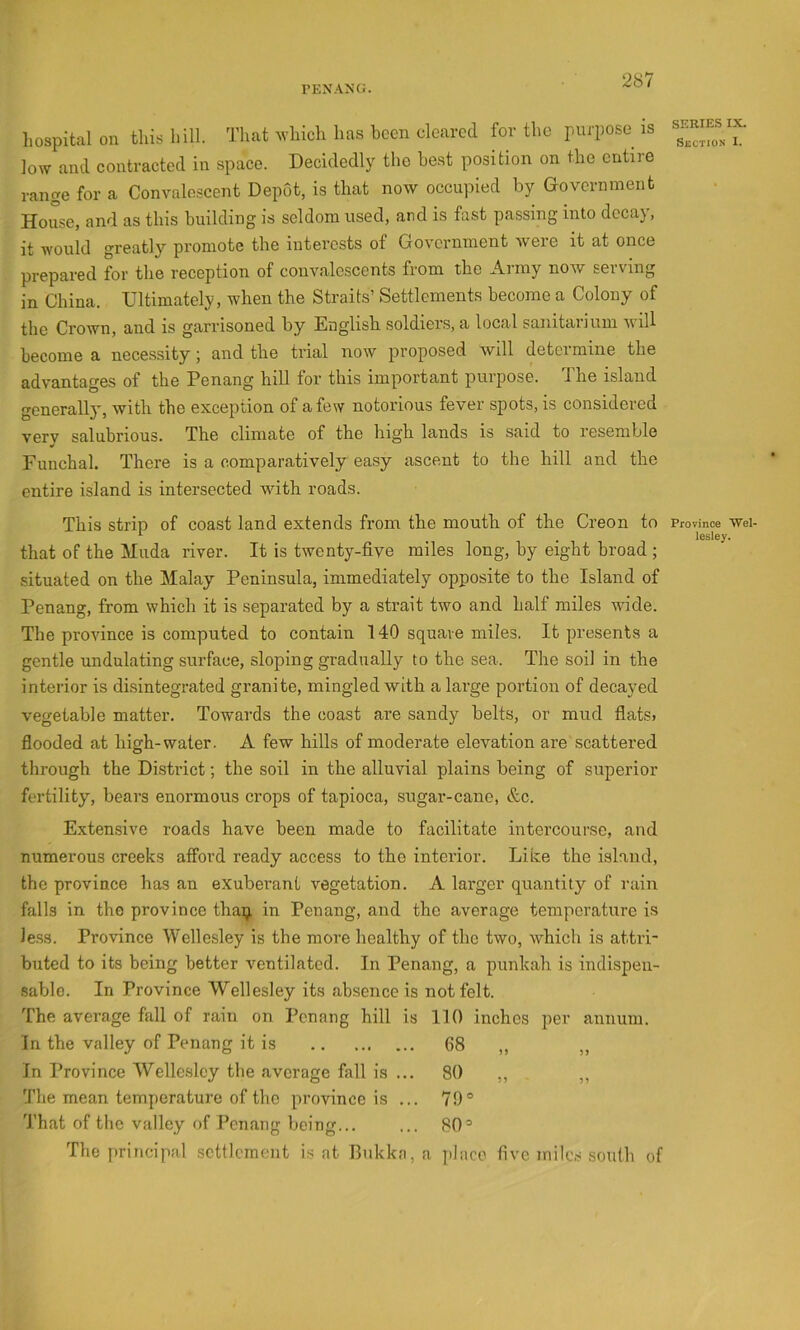PENANG. hospital on this hill. That M’hich has been cleared for the purpose is low and contracted in space. Decidedly the he.st position on the entire range for a Convalescent Depot, is that now occupied by Government House, and as this building is seldom used, and is fast passing into decay, it would greatly promote the interests of Government were it at once prepared for the reception of convalescents from the Army now serving in China. Ultimately, when the Straits’ Settlements become a Colony of the Crown, and is garrisoned by English soldiers, a local sanitarium will become a necessity; and the trial now proposed will determine the advantages of the Penang hill for this important purpose. The island gcnerall}, with the exception of a few notorious fever spots, is considered very salubrious. The climate of the high lands is said to resemble Funchal. There is a comparatively easy ascent to the hill and the entire island is intersected with roads. This strip of coast land extends from the mouth of the Creon to that of the Muda river. It is twenty-five miles long, by eight broad ; situated on the Malay Peninsula, immediately opposite to the Island of Penang, from which it is separated by a strait two and half miles wide. The province is computed to contain 140 square miles. It presents a gentle undulating surface, sloping gradually to the sea. The soil in the interior is disintegrated granite, mingled with a large portion of decayed vegetable matter. Towards the coast are sandy belts, or mud flats* flooded at high-water. A few hills of moderate elevation are scattered through the District; the soil in the alluvial plains being of superior fertility, bears enormous crops of tapioca, sugar-cane, &c. Extensive roads have been made to facilitate intercourse, and numerous creeks afford ready access to the interior. Like the island, the province has an exuberant vegetation. A lai’ger quantity of rain falls in the province thaij. in Penang, and the average temperature is le.s3. Province Wellesley is the more healthy of the two, which is attri- buted to its being better ventilated. In Penang, a punkah is indispen- sable. In Province Wellesley its .absence is not felt. The average fall of rain on Penang hill is 110 inches per annum. In the valley of Penang it is 68 „ In Province Wellesley the .average fall is ... 80 ,, . „ The mean temperature of the province is ... 79® Th.at of the valley of Penang being... ... 80® The principal settlement is at Bukka, a place five milc.s south of SERIES IX. Section I. Province Wel- lesley.