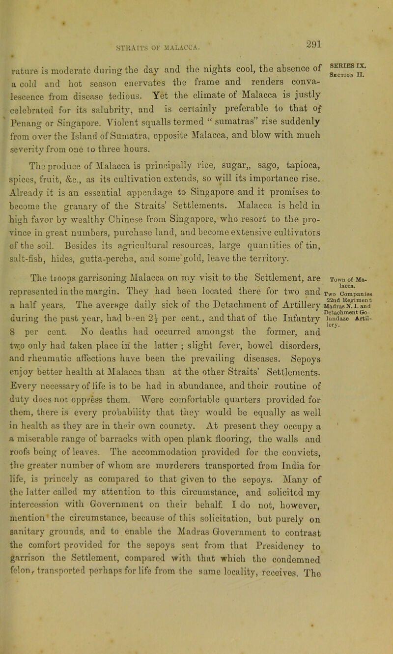 rature is moderate during the day and the nights cool, the absence of a cold and hot season enervates the frame and renders conva- le.scence from disease tedious. Yet the climate of Malacca is justly celebrated f(jr its salubrity, and is certainly preferable to that of ' Penang or Singapore. Violent squalls termed “ sumatras” rise suddenly from over the Island of Sumatra, opposite Malacca, and blow with much severity from one to three hours. The produce of Malacca is principally rice, sugar,, sago, tapioca, spices, fruit, &c., as its cultivation extends, so will its importance rise. Already it is an essential appendage to Singapore and it promises to become the granary of the Straits’ Settlements. Malacca is held in high favor by wealthy Chinese from Singapore, who resort to the pro- vince in great numbers, purchase land, and become extensive cultivators of the soil. Besides its agricultural resources, large quantities of tin, salt-fish, hides, gutta-percha, and some gold, leave the territory. The troops garrisoning Malacca on my visit to the Settlement, are Town of Ma- represented in the margin. They had been located there for two and Two companies a half years. The average daily sick of the Detachment of Artillery MadrasNfl“and during the pa.st year, had b/en 2i per cent., and that of the Infantry lundaze Artu- 8 per cent. No deaths had occurred amongst the former, and two only had taken place iri the latter ; slight fever, bowel disorders, and rheumatic affections have been the prevailing diseases. Sepoys enjoy better health at Malacca than at the other Straits’ Settlements. Every necessary of life is to be had in abundance, and their routine of duty does not oppress them. Were comfortable quarters provided for them, there is every probability that tliey would be equally as well in health as they are in their own counrty. At present they occupy a a miserable range of barracks with open plank flooring, the wtdls and roofs being of leaves. The accommodation provided for the convicts, the greater number of whom are murderers transported from India for life, is princely as compared to that given to the sepoys. Many of the latter called my attention to this circumstance, and solicited my intercession with Government on iheir behalf. I do not, however, mention'the circumstance, because of this solicitation, but purely on sanitary grounds, and to enable the Madras Government to contrast the comfort provided for the sepoys sent from that Presidency to garrison the Settlement, compared with that which the condemned felon,, transported perhaps for life from the .same locality, receives. Tho