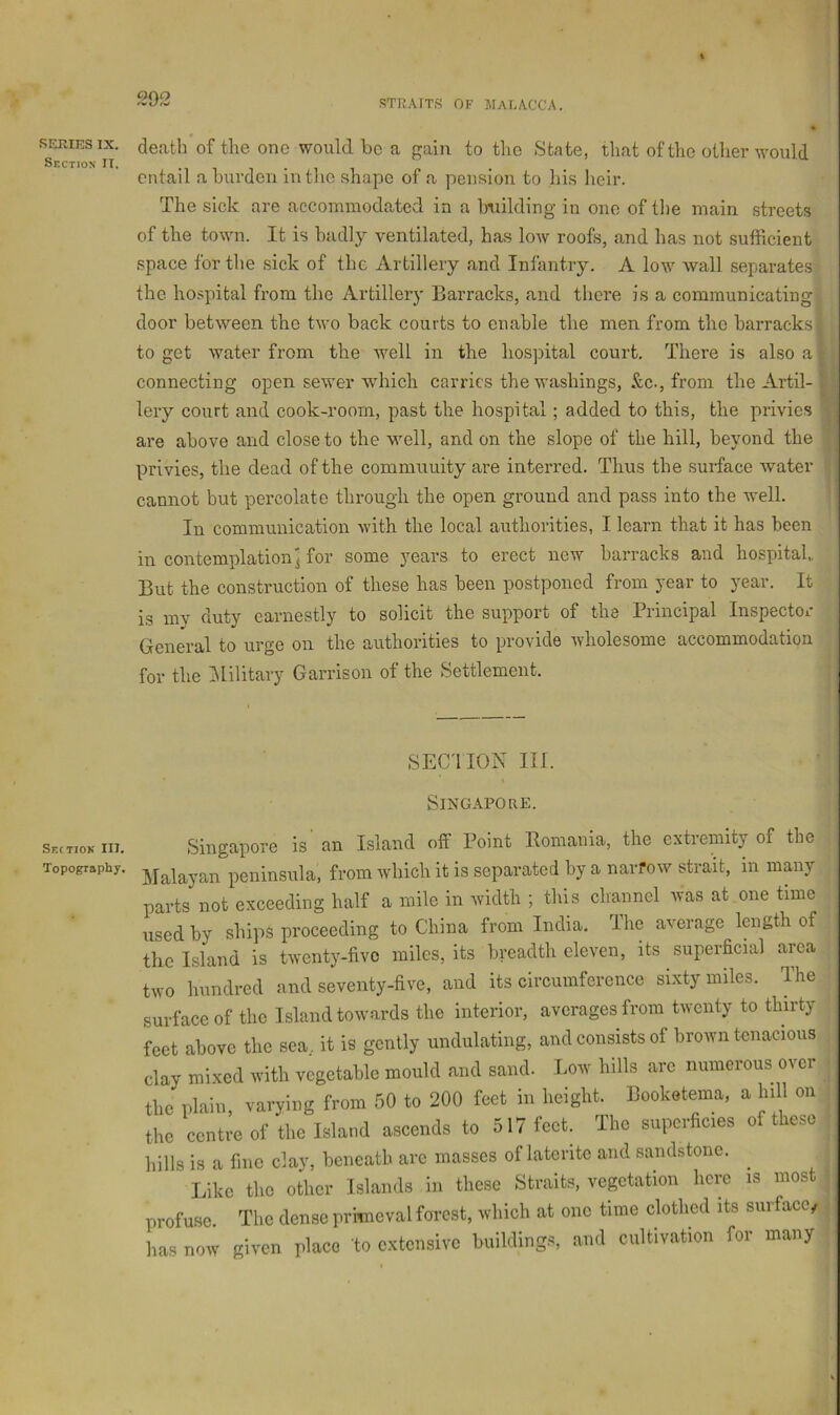 SERIES IX. Section II. death of the one would bo a gain to the State, that of the other would entail a burden in the shape of a pension to his lieir. The sick are accommodated in a bTiilding in one of the main streets of the town. It is badly ventilated, has low roofs, and has not sufficient space for the sick of the Artillery and Infantry. A low wall separates the hospital from the Artillery Barracks, and there is a communicating door between the two back courts to enable the men from the barracks to get water from the well in the hosjiital court. There is also a r connecting open sewer Avhich carries the washings, &c., from the Artil- lery court and cook-room, past the hospital; added to this, the privies are above and close to the well, and on the slope of the hill, beyond the privies, the dead of the community are interred. Thus the surface water cannot but percolate through the open ground and pass into the well. In communication with the local authorities, I learn that it has been in contemplation] for some years to erect new barracks and hospital, But the construction of these has been postponed from year to year. It is my duty earnestly to solicit the support of the Principal Inspector General to urge on the authorities to provide wholesome accommodation for the IMilitary Garrison of the Settlement. SEC'IION III. Singapore. Seitiok III. Topography. Singapore is an Island off Point Romania, the extremity of the [alayan peninsula, from which it is separated by a narfow strait, in many arts not exceeding half a mile in width ; this channel was at one time sedby ships proceeding to China from India, Ihe average length of 10 Island is twenty-five miles, its breadth eleven, its superficial area ,vo hundred and seventy-five, and its circumference sixty miles. The irfaceof the Island towards the interior, averages from twenty to thirty jet above the sea, it is gently undulating, and consists of brown tenacious lay mixed with vegetable mould and sand. Low hills are numerous over he plain varying from 50 to 200 feet in height. Booketema, a hill on he centre of the Island ascends to 517 feet. The superficies of these ills is a fine clay, beneath are masses of laterite and sandstone. Like the other Islands in these Straits, vegetation here is most rofuse. The dense primeval forest, which at one time clothed its surface, ns now given place to extensive buildings, and cultivation for many