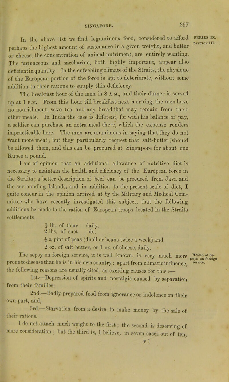 SINC!A1>(MIE. In the above list we find leguminous food, considered to afford series ix, , . . • 1 i. 1 1 xi Seciiom III jierhaps the highest amount of sustenance in a given weight, and butter or cheese, the concentration of animal nutriment, are entirely wanting. The farinaceous and saccharine, both highly important, appear also deficientin quantity. In the enfeebling climate of the Straits, the physique of the European portion of the force is apt to deteriorate, without some addition to their rations to supply this deficiency. The breakfast hour of the men is 8 A.m., and their dinner is served up at 1 p.M. From this hour till breakfast next morning, the men have no nourishment, save tea and any bread that may remain from their other meals. In India the case is different, for with his balance of pay, a soldier can purchase an extra meal there, which the expense renders impracticable here. The men are unanimous in saying that they do not want more meat; but they particularly request that salt-butter [should be allowed them, and this can be procured at Singapore for about one Rupee a pound. I am of opinion that an additional allowance of nutritive diet is necessary to maintain the health and efficiency of the European force in the Straits; a better description of beef can be procured from Java and the sun-ounding Islands, and in addition to the present scale of diet, I quite concur in the opinion arrived at by the Military and Medical Com- mittee who have recently investigated this subject, that the following additions be made to the ration of European troops located in the Straits settlements. J lb. of flour daily. 2 lbs. of suet do. ^ a pint of peas (dholl or beans twice a week) and 2 oz. of salt-butter, or 1 oz. of cheese, daily. The sepoy on foreign service, it is well known, is very much i^ore prone to disease than he is in his own country; apart from climatic influence, the following reasons are usually cited, as exciting causes for this :— 1st.—Depression of spirits and nostalgia caused by separation from their families. 2nd. Badly prepared food from ignorance or indolence on their own part, and, 3rd.—-Starvation from a desire to make money by the sale of their rations. I do not attach much weight to the first; the second is deserving of more consideration ; but the third is, 1 believe, in seven cases out of ten, vl