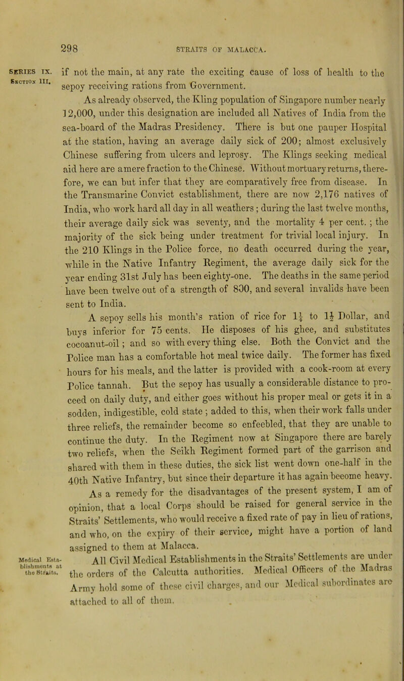 series tx. if not the main, at any rate the exciting cause of loss of health to the SKCTIO.X III. ggpQy receiving rations from Oovernment. As already observed, the Kling population of Singapore number nearly 12,000, under this designation are included all Natives of India from the sea-board of the Madras Presidency. There is but one pauper Hospital at the station, having an average daily sick of 200; almost exclusively Chinese suffering from ulcers and leprosy. The Klings seeking medical aid here are amere fi*action to the Chinese. Without mortuary returns, there- fore, we can but infer that they are comparatively free from disease. In the Transmarine Convict establishment, there are now 2,176 natives of India, who work hard all day in all weathers ; during the last twelve months, their average daily sick was seventy, and the mortality 4 per cent. ; the majority of the sick being under treatment for trivial local injury. In the 210 Klings in the Police force, no death occurred during the year, while in the Native Infantry Eegiment, the average daily sick for the year ending 31st July has been eighty-one. The deaths in the same period have been twelve out of a strength of 800, and several invalids have been sent to India. A sepoy sells his month’s ration of rice for 1^ to 1| Dollar, and buys inferior for 75 cents. He disposes of his ghee, and substitutes cocoanut-oil; and so with every thing else. Both the Convict and the Police man has a comfortable hot meal twice daily. The former has fixed hours for his meals, and the latter is provided with a cook-room at every Police tannah. But the sepoy has usually a considerable distance to pro- ceed on daily duty, and either goes without his proper meal or gets it in a sodden, indigestible, cold state ; added to this, when their work falls under three reliefs, the remainder become so enfeebled, that they are unable to continue the duty. In the Eegiment now at Singapore there are barely two reliefs, when the Seikh Eegiment formed part of the garrison and shared with them in these duties, the sick list went down one-half in the 40th Native Infantry, but since their departure it has again beeome heavy. As a remedy for the disadvantages of the present system, I am of opinion, that a local Corps should be raised for general service in the Straits’ Settlements, who would receive a fixed rate of pay in lieu of rations, and who, on the expiry of their service, might have a portion of land assigned to them at Malacca. Medic.li Est.i- Civil Mcdical Establishments in the Straits’ Settlements are under the orders of the Calcutta authorities. Medical Officers of the Madras Army hold some of these civil charges, and our Medical subordinates are attached to all of them.
