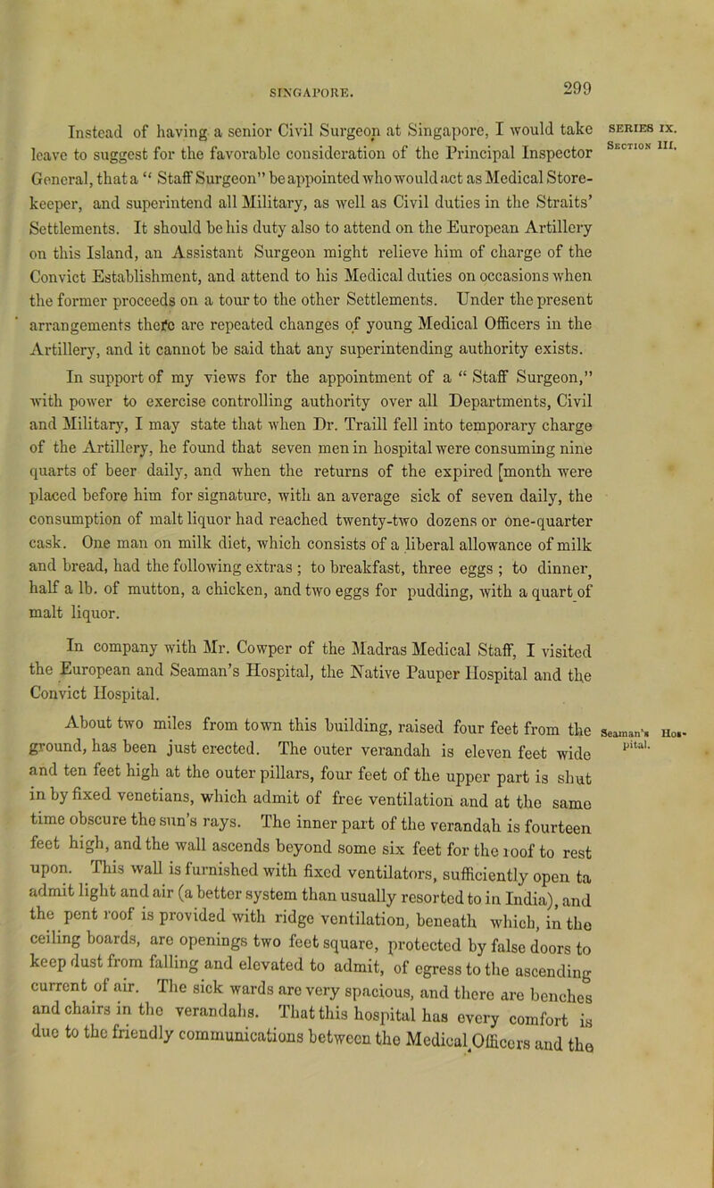 Instead of having, a senior Civil Surgeon at Singapore, I would take series ix. leave to suggest for the favorable consideration of the Principal Inspector General, that a “ Staff Surgeon” be appointed who would act as Medical Store- keeper, and superintend all Military, as well as Civil duties in the Straits’ Settlements. It should be his duty also to attend on the European Artillery on this Island, an Assistant Surgeon might relieve him of charge of the Convict Establishment, and attend to his Medical duties on occasions when the former proceeds on a tour to the other Settlements. Under the present arrangements thei*c are repeated changes of young Medical Officers in the Artillery, and it cannot be said that any superintending authority exists. In support of my views for the appointment of a “ Staff Surgeon,” with power to exercise controlling authority over all Departments, Civil and Militar}^ I may state that when Dr. Traill fell into temporary charge of the Artillery, he found that seven men in hospital were consuming nine quarts of beer daily, and when the returns of the expired [month were placed before him for signature, with an average sick of seven daily, the consumption of malt liquor had reached twenty-two dozens or one-quarter cask. One man on milk diet, which consists of a liberal allowance of milk and bread, had the following extras ; to breakfast, three eggs ; to dinner^ half a lb. of mutton, a chicken, and two eggs for pudding, with a quart of malt liquor. In company with Mr. Cowper of the Madras Medical Staff, I visited the European and Seaman’s Hospital, the Native Pauper Hospital and the Convict Hospital. About two miles from town this building, raised four feet from the seaman^* uo.. ground, has been just erected. The outer verandah is eleven feet wide and ten feet high at the outer pillars, four feet of the upper part is shut in by fixed Venetians, which admit of free ventilation and at the same time obscure the sun’s rays. The inner part of the verandah is fourteen feet high, and the wall ascends beyond some six feet for the roof to rest upon. This waU is furnished with fixed ventilators, sufficiently open ta admit light and air (a better system than usually resorted to in India), and the pent roof is provided with ridge ventilation, beneath which, in the ceiling boards, are openings two feet square, protected by false doors to keep dust from falling and elevated to admit, of egress to the ascending current of am. The sick wards are very spacious, and there are benches and chairs in the verandahs. That this hospital has every comfort i.s due to the fnendly communications between the Medical^fficcrs and the