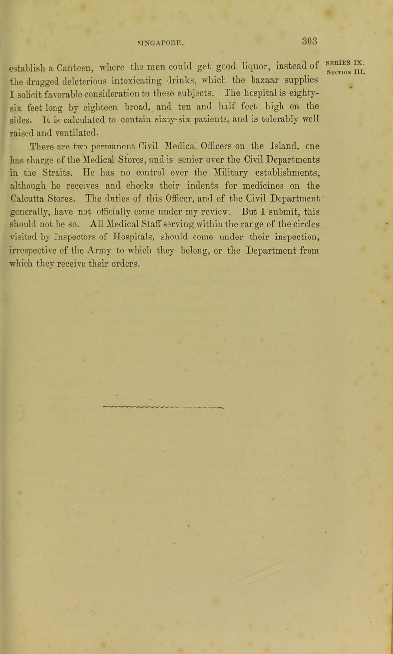 cstablisli a Canteen, where the men could get good liquor, instead of the drugged deleterious intoxicating drinks, which the bazaar supplies I solicit favorable consideration to these subjects. The hospital is eighty- six feet long by eighteen broad, and ten and half feet high on the sides. It is calculated to contain sixty-six patients, and is tolerably well raised and ventilated. There are two permanent Civil Medical Officers on the Island, one has charge of the Medical Stores, and is senior over the Civil Departments in the Straits. He has no control over the Military establishments, although he receives and checks their indents for medicines on the Calcutta Stores. The duties of this Officer, and of the Civil Department generally, have not officially come under my review. But I submit, this should not be so. All Medical Staff serving within the range of the circles visited by Inspectors of Hospitals, should come under their inspection, irrespective of the Army to which they belong, or the Department from which they receive their orders.