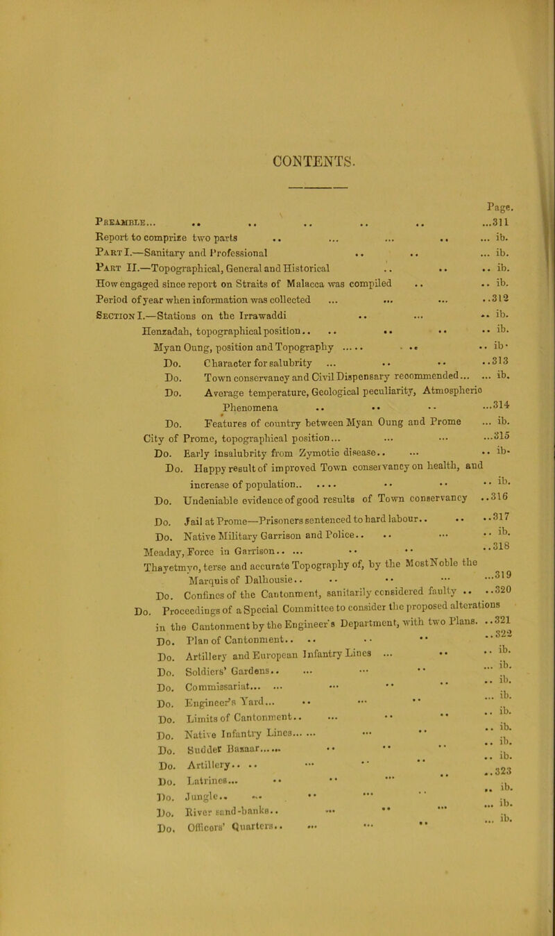 CONTENTS. Pbeamble... Report to comprire two parts Part I.—Sanitary and Professional Part II.—Topographical, General and Historical How engaged since report on Straits of Malacca -was compiled Period of year when information was collected Section I.—Stations on the Irrawaddi Henzadah, topographical position.. .. •• Myan Oung, position and Topography Page. ...311 ,.. ib. ... ib. .. ib. .. ib, ..312 .. ib. .. ib. . ib- ..313 ... ib. ...314 ... ib. ...315 .. ib- Do. Character for salubrity Do. Town conservancy and Civil Dispensary recommended... Do. Average temperature, Geological peculiarity. Atmospheric Phenomena § Do. Features of country between Myan Oung and Prome City of Prome, topographical position... Do. Early insalubrity from Zymotic disease.. Do. Happy result of improved Town conservancy on health, and increase of population Do. Undeniable evidence of good results of Town conservancy Do. Jail at Prome—Prisoners sentenced to hard labour.. Do. Native Military Garrison and Police.. Meaday, Force in Garrison Thayetmyn, terse and accurate Topography of, by the MostNoble the Marquis of Dalhousie.. Do. Confines of the Cantonment, sanitarily censidered faulty .. Do. Proceedings of a Special Committee to consider tire proposed alterations in the Cantonment by the Engineer's Department, with two Plans. ..321 Do. Plan of Cantonment,. .. Do. Artillery and European Infantry Lines ... Do. Soldiers’ Gardens Do, Commissariat Do. Engineer’s Yard... .. ••• *• Do. Limits of Cantonment Do. Native Infantry Lines Do. SuddeC Basaar Do. Artillery.. .. Do. Latrines... Do. Jungle Do. River sand-hanks.. — •* Do, Oificors’ Quarters ib. ..316 ..317 .. ib. ..318 ...319 ..320 .. 32-2 .. ib. ... ib. .. ib. ... ib. .. ib. .. ib. .. ib. .. ib. ..323 .. ib. ... ib.