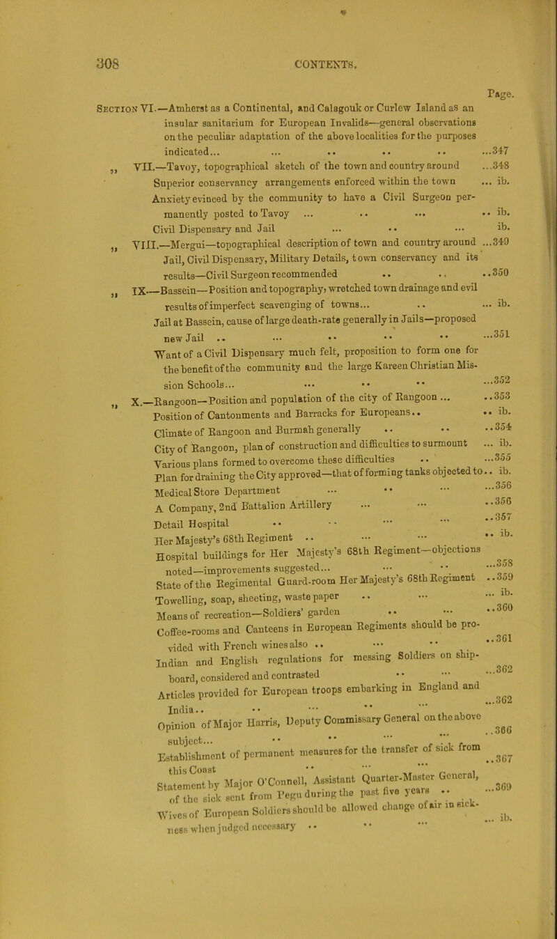 m a08 CONTENTS. Section VI.—Amherst aa a Continental, and Calagouk or Curlew Island as an insular sanitarium for European Invalids—general observations on the peculiar adaptation of the above localities fur the purposes indicated... ,, VII.—Tavoy, topographical sketch of the town and country around Superior conservancy arrangements enforced within the town Anxiety evinced by the community to have a Civil Surgeon per- manently posted to Tavoy Civil Dispensary and Jail „ VIII.—Mergui—topographical description of town and country around . Jail, Civil Dispensary, Military Details, town conservancy and its results—Ciwl Surgeon recommended jX* Bassein—Position and topography, wretched town drainage and evil results of imperfect scavenging of tovvTis... Jail at Bassein, cause of large death-rate generally in Jails—proposed new Jail ■yTantof a Civil Dispensary much felt, proposition to form one for the benefit of the community aud the large Kareen Christian Mis- 9» sion Schools... X.—Rangoon—Position and population of the city of Rangoon ... Position of Cantonments and Barracks for Europeans.. Climate of Rangoon and Burmah generally City of Rangoon, plan of construction and difiiculties to surmount Various plans formed to overcome these difficulties Plan for draining the City approved—that of forming tanks objected to Medical Store Department A Company, 2nd Battalion Artillery Detail Hospital Her Majesty’s 68th Regiment .. Hospital buildings for Her Majesty's 68th Regiment-objections noted—improvements suggested... ••• •• State of the Regimental Guard-rOom Her Majesty’s 68th Regiment Towelling, soap, sheeting, waste paper Aleans of recreation—Soldiers’ garden Coffee-rooms and Canteens in European Regiments should be pro- vided with French wines also .. Indian and English regulations for messing Soldiers on ship- board, considered and contrasted Articles provided for European troops embarking in England and India.. •• •••  Opinion of Major Harris, Deputy Commissary General on the above EsdaWi^shment of permanent measures for the transfer of sick from Stllrmentby Major O’Connell, Assistant Quarter-Mnster General, ^ of the sick sent from Pegu during the past live 3 cars .. Wives of European Soldiers should he allowed change of air m sick- ness when judged necessary • • Page. ..347 ..348 .. ib. . ib. ib. ..340 .350 .. ib. ...351 ...352 ..353 ,. ib. .. 354 ... ib. ...355 .. ib. ...356 ..356 ..367 • . ib. ...358 ..350 ... ib. ..360 ..361 ...362 ...362 ..366 ..367 ...360