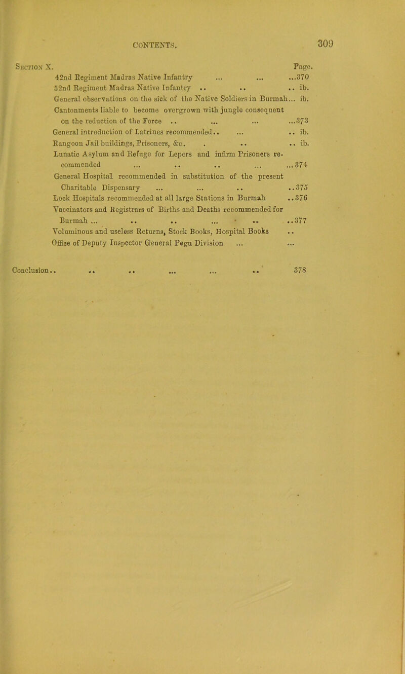 Sectiox X. Page. 42nd Regiment Madras Native Infantry ... ... ...370 52nd Regiment Madras Native Infantry .. .. .. ib. General observations on the sick of the Native Soldiers in Burmah... ib. Cantonment.s liable to become overgrown with jungle consequent on the reduction of the Force ,. ... ... ...373 General introduction of Latrines recommended.. ... .. ib. Rangoon Jail buildings, Prisoners, &c. . .. .. ib. Lunatic Asylum and Refuge for Lepers and infirm Prisoners re- commended ... .. .. ... ...374 General Hospital recommended in substitution of the present Charitable Dispensary ... ... .. ,.375 Look Hospitals recommended at all large Stations in Burmah ..376 Vaccinators and Registrars of Births and Deaths recommended for Burmah... .. .. ... • .. ..377 Voluminous and useless Returns, Stock Books, Hospital Books OflSoe of Deputy Inspector General Pegu Division Conclusion.. .. .. ... ... .. 378