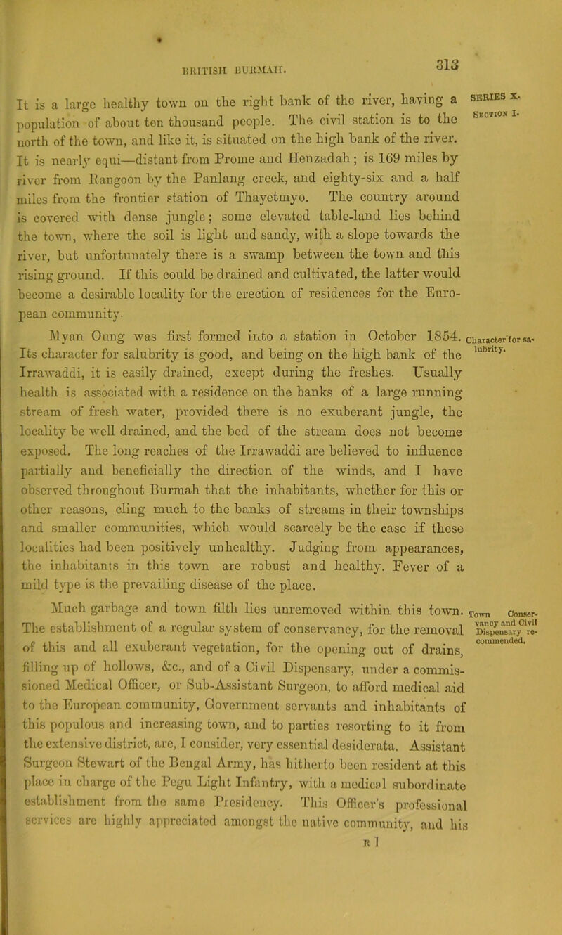 liRITISII UUllMAlT. It is a large healfcliy town on the right bank of the river, having a series x. jiopulation of about ten thousand, people. The civil station is to the north of the town, and like it, is situated on the high bank of the river. It is nearh' equi—distant from Prome and Ilenzadah ; is 169 miles by- river from Piangoon by the Panlang creek, and eighty-six and a half miles from the frontier station of Thayetmyo. The country around is covered with dense jungle; some elevated table-land lies behind the tovm, where the soil is light and sandy, with a slope towards the river, hut unfortunately there is a swamp between the to-wn and this rising ground. If this could be drained and cultivated, the latter would become a desirable locality for the erection of residences for the Euro- pean community. Myan Oung Avas first formed into a station in October 1854. characterforsa^ Its character for salubrity is good, and being on the high bank of the IrraAvaddi, it is easily drained, except during the freshes. Usually health is associated with a residence on the banks of a large running stream of fresh water, provided there is no exuberant jungle, the locality be AveU drained, and the bed of the stream does not become exposed. The long reaches of the. IrraAvaddi are believed to influence partially and beneficially the direction of the winds, and I have observed throughout Burmah that the inhabitants, whether for this or other reasons, cling much to the banks of streams in their townships and .smaller communities, which would scarcely be the case if these localities had been positively unhealthy. Judging from appearances, the inhabitants in this town are robust and healthy. Fever of a mild type is the prevailing disease of the place. Much garbage and toAvn filth lies unremoved Avithin this toAvn. Town conBer- The establishment of a regular system of conservancy, for the removal Sn“ry°‘r^ of this and all exuberant vegetation, for the opening out of drains, filling up of holloAvs, &c., and of a Civil Dispensary, under a commis- sioned Medical Officer, or Sub-As.sistant Surgeon, to afford medical aid to the European community, Government servants and inhabitants of this populous and increasing toAvn, and to parties resorting to it from the extensive district, are, I consider, very e.ssential desiderata. Assistant Surgeon Stewart of the Bengal Army, has hitherto been resident at this place in charge of the Pegu Liglit Infantry, Avith a medical subordinate ostablishment from the same Presidency. Thi.s Officer’s professional services arc highly appreciated amongst the native commmuty, and his R I