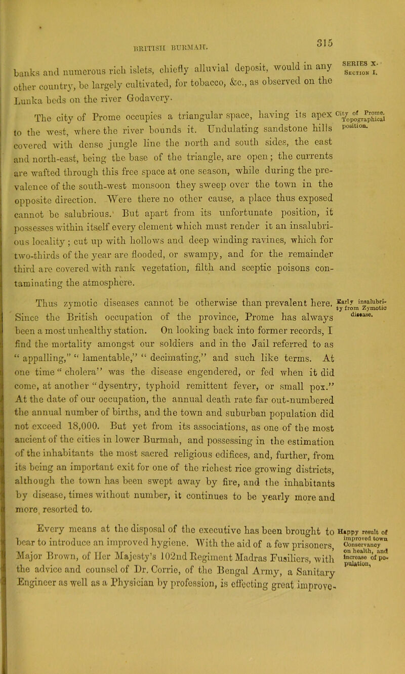 lilUTTSTE liUUMAU. banks and numerous rich islets, chiefly alluvial deposit, would in any other country, be largely cultivated, for tobacco. &c„ as observed on the Lunka beds on the river Godavery. SERIES X. Sectiom I, The city of Prome occupies a triangular space, having its apex to the west, where the river bounds it. Undulating sandstone hills covered with dense jungle line the north and south sides, the east and north-east, being the base of the triangle, are open; the currents are wafted through this free space at one season, while during the pre- valence of the south-west monsoon they sweep over the town in the opposite direction. AVere there no other cause, a place thus exposed cannot be salubrious.' But apart from its unfortunate position, it possesses within itself every element whieh must render it an insalubri- ous locality; cut up with hollows and deep winding ravines, which for two-thirds of the year are flooded, or swampy, and for the remainder third are covered with rank vegetation, filth and sceptic poisons con- taminating the atmo.sphere. Thus zymotic diseases cannot be otherwise than prevalent here. insaiutrp ^ from ZymotiO Since the British occupation of the province, Prome has always dmase. been a most unhealthy station. On looking back into former records, I find the mortality amongst our soldiers and in the Jail referred to as “ appalling,” “ lamentable,” “ decimating,” and such like terms. At one time “ cholera” was the disease engendered, or fed when it did come, at another “dysentry, typhoid remittent fever, or .small pox.” At the date of our occupation, the annual death rate far out-numbered the annual number of births, and the town and suburban population did not exceed 18,000. But yet from its associations, as one of the most ancient of the cities in lower Burmah, and possessing in the estimation of the inhabitants the most sacred religious edifices, and, further, from its being an important exit for one of the richest rice growing districts, although the town has been swept away by fire, and the inhabitants by disease, times without number, it continues to be yearly more and more, resorted to. Every means at the disposal of the executive has been brought to Happy result of bear to introduce an improved hygiene. AVith the aid of a few prisoners, cona™rTan^y“ Major Brown, of Her Majesty’s 102nd Regiment Madi-as Fusiliers, with the advice and counsel of Dr. Corrie, of the Bengal Army, a Sanitary Engineer as well as a Phy,sician by profession, is efiecting great improve -