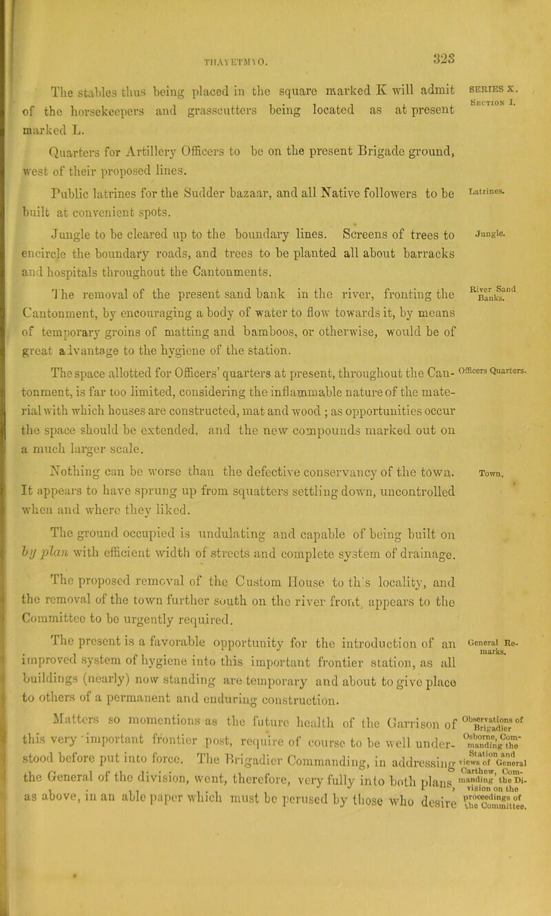 32S The stables thus being placed in the square marked K will admit series x. of the horsekeepers and grasscutters being located as at present marked L. Quarters for Artilleiy Officers to be on the present Brigade ground, west of their proposed lines. Public latrines for the Sudder bazaar, and all Native followers to be mtrines. built at convenient spots. Jungle to be cleared up to the boundary lines. Screens of trees to Jungle, encircle the boundary roads, and trees to be planted all about barracks and hospitals tliroughout the Cantonments. d he removal of the present sand bank in the river, fronting the Cantonment, by encouraging a body of water to flow towards it, by means of temporary groins of matting and bamboos, or otherwise, would be of great alvantage to the hygiene of the station. The space allotted for Officers’ quarters at present, throughout the Can- o®cers Quarters, tonment, is far too limited, considering the inflammable nature of the mate- rial with which houses are constructed, mat and wood ; as opportunities occur the space should be extended, and the new compounds marked out on a much larger scale. Nothing can be worse than the defective conservancy of the town. Town. It appeal's to liave sprung up from squatters settling down, uncontrolled when and where they liked. The ground occupied is undulating and capable of being built on hy plan with efficient width of streets and complete system of drainage. The pro]joscd removal of the Custom House to thh locality, and the removal of the town further south on the river front, apjocars to the Committee to he urgently required. The present is a favorable opportunity for the introduction of an General Re- 2- n 1 ■ • '' nurks. I improved system of li5'giene into this important frontier station, as all buildings (nearly) now standing are temporary and about to give place to others of a permanent and enduring construction. Matters so momentions as the future health of the Chirrison of this veiy -important frontier post, require of course to be well under- ‘nranTA' ^ stood before put into force. The Brigadier Commanding, in addressing viewstrccnLi ■tl the General of the division, went, therefore, very fully into both nlans 'Handing ibeDi. , . , , 1 . 1 J J 1 'JO, vision on Uio as above, m an able paper which must be perused by those who desire uraTommrneo 1
