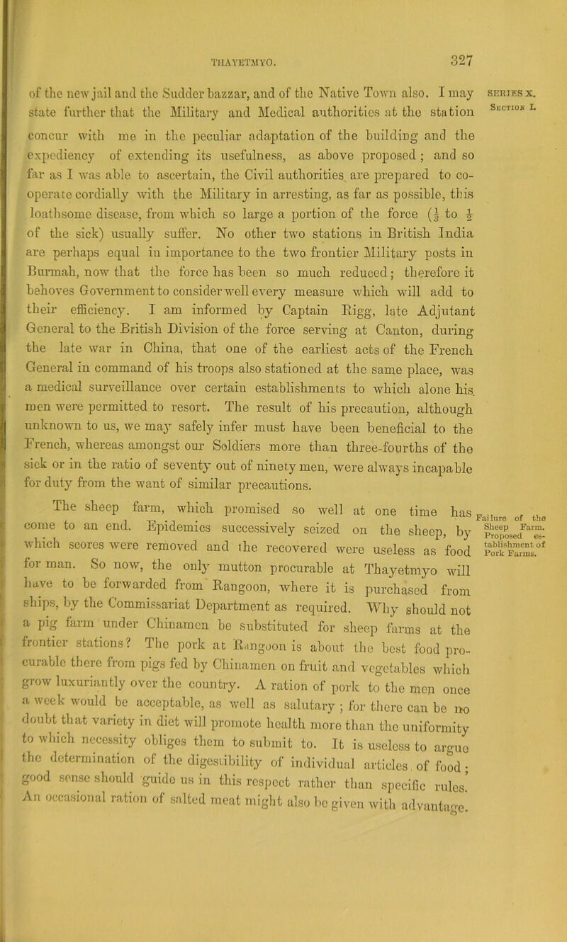 of the new jail and the Suddei’hazzar, and of the Native Town also. I may seriksx. state furthei-that the Military and Medical authorities at the station Section i. concur with me in the peculiar adaptation of the building and the expediency of extending its tisefulness, as above proposed ; and so far as I was able to ascertain, the Civil authorities are prepared to co- operate cordially with the Military in arresting, as far as possible, this loathsome disease, from which so large a portion of the force (g to J of the sick) usually suffer. No other twm stations in British India are perhaps equal in importance to the two frontier Military posts in Burmah, now that the force has been so much reduced ; therefore it behoves Government to consider well every measure which will add to their efficiency. I am informed by Captain Bigg, late Adjutant General to the British Division of the force serving at Canton, during the late war in China, that one of the earliest acts of the French General in command of his troops also stationed at the same place, was a medical surveillance over certain establishments to which alone his. men were permitted to resort. The result of his precaution, although unknown to us, we ma}’- safely infer must have been beneficial to the French, whereas amongst our Soldiers more than three-fourths of the sick or in the ratio of seventy out of ninety men, were always incapable for duty from the want of similar precautions. The sheep farm, which promised so well at one time hai come to an end. Epidemics successively seized on the sheep, b] which scores were removed and the recovered were useless as fooc for man. So now, the only mutton procurable at Thayetmyo wil have to be forwarded from Rangoon, where it is purchased frorr ships, by the Commissariat Department as required. Why should noi a pig farm under Chinamen be substituted for sheep farms at th( frontier stations? Tbc pork at B.mgoon is about the best food pro- curable there from pigs fed by Chinamen on fruit and vegetables wliicl: grow luxuriantly over the country. A ration of pork to the men oucf a week would be acceptable, as well as salutary ; for tliere can be ix doubt that variety in diet will promote health more than the uniformity to which necessity obliges them to submit to. It is useless to argue the determination of the digesiibility of individual articles. of food • good sense should guide us in this respect rather than specific rules! An occasional ration of salted meat might also be given with udvantao- Failure of the Sheep Farm, Proposed es- tablishment of Pork Farms.