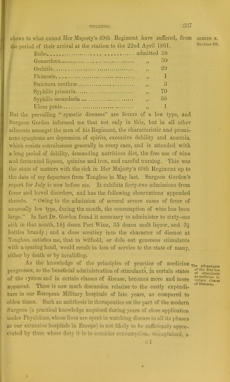 .‘337 i l! I. \ f shows to Avhat extent Her Majesty’s GOth Regiment have suffered the period of their arrival at the station to the 22nd April 1861. Tinbo, , Gonorrhoea 50 Orchitis 29 Phimosis I Strictura urethrae 3 Sjq.hilis primaria 70 Syphilis secundaria 60 Ulcus penis 1 But tlie prevailing “ zj’^motic diseases” are fevers of a low type, and Surgeon Gordon informed me that not only in this, but in all other ailments amongst the men of his Regiment, the characteristic and promi- nent symptoms are depression of spirits, excessive debility and anmmia, which resists convalesence generally in every case, and is attended with a long period of debility, demanding nutritious diet, the free use of wine and fermented liquors, quinine and iron, and careful nursing. This was the state of matters with the sick in Her Majesty’s 69th Regiment up to the date of my departure from Tonghoo in May last. Surgeon Gordon’s report for July is now before me. It exhibits forty-two admissions from fever and bowel disorders, and has the following observations appended thereto. “ Owing to the admission of several severe cases of fever of unusually low type, during the month, the consumption of wine has been large.” In fact Dr. Gordon found it necessary to administer to sixty-one sick in that month, dozen Port Wine, 35 dozen malt liquor, and 3j^- bottles brandy ; and a close scrutiny into the character of disease at Tonghoo, satisfies me, that to withold, or dole out generous stimulants with a spaiing hand, would result in loss of service to the state of many, cither by death or by invaliding. As the knowledge of the principles of practice of medicine, progresses, so the beneficial administration of stimulants, in certain states of the fystem and in certain classes of disease, becomes more and more apparent. There is now much discussion relative to the costly expendi- ture in our European Military hospitals of late years, as compared to olden times. Such an antithesis in therapeutics on the part of the modern Surgeon (a practical knowledge acquired during years of close application under Physicians,whose lives are spent in watching disease in all its iihases at our extensive hospitals in Europe) is not likely to he sufficiently appre- ciated by those whose duty it is to consider consumj-tion, unexplained, a ul SKRIES X. Section III. he advantages of the free use of stimulants as medicine in <'ertain claA.'.Qs of Diseases.