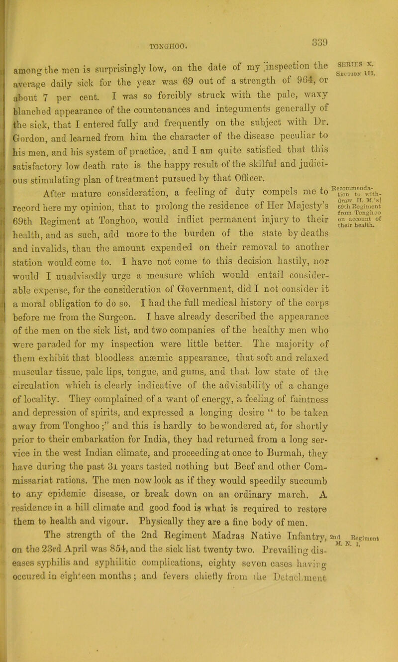among the men is surprisingly low, on the date of my .inspection the average daily sick for the year wivs 69 out of a strength of 964, or about 7 per cent. I was so forcibly struck with the pale, waxy blanched appearance of the countenances and integuments generally of the sick, that I entered fully and frequently on the subject with Dr. Gordon, and learned from him the character of the disease peculiar to his men, and bis system of practice, and I am quite satisfied that this satisfactory low death rate is the happy result of the skilful and judici- ous stimulating plan of treatment pursued by that Officer. After mature consideration, a feeling of duty compels me to record here my opinion, that to prolong the residence of Her Majesty s 69th Regiment at Tonghoo, would inflict permanent injury to their health, and as such, add more to the burden of the state by deaths and invalids, than the amount expended on their removal to another station would come to. I have not come to this decision hastily, nor would I unadvisedly urge a measure which would entail consider- able expense, for the consideration of Government, did I not consider it a moral obligation to do so. I had the full medical history of the corps before me from the Surgeon. I have already described the appearance of the men on the .sick list, and two companies of the healthy men who were paraded for my inspection w^ere little better. The majority of them exhibit that bloodless anaemic appearance, that soft and relaxed muscular tissue, pale lips, tongue, and gums, and that low state of the circulation which is clearly indicative of the advisability of a change of locality. They complained of a want of energy, a feeling of faintness and depression of spirits, and expressed a longing desire “ to be taken away from Tonghooand this is hardly to be wondered at, for shortly prior to their embarkation for India, they had returned from a long ser- vice in the west Indian climate, and proceeding at once to Burmah, they have during the past 3i years tasted nothing but Beef and other Com- missariat rations. The men now look as if they would speedily succumb to any epidemic disease, or break down on an ordinary march. A residence in a hill climate and good food is what is required to restore them to health and vigour. Physically they are a fine body of men. The strength of the 2nd Regiment Madras Native Infantiy, on the 23rd April was 8.54, and the sick list twenty two. Prevailing dis- eases syphilis and syphilitic complications, eighty seven cases havii g occured in eighteen months; and fevers ebiefiy from the Detad.iucnt SERirS X. Sec tion HI. Recommeuda- tion to with- draw H. M.’s) 69th Regiment from Tonghoo on account of their health. 2nd Ilogimont M. N. I.