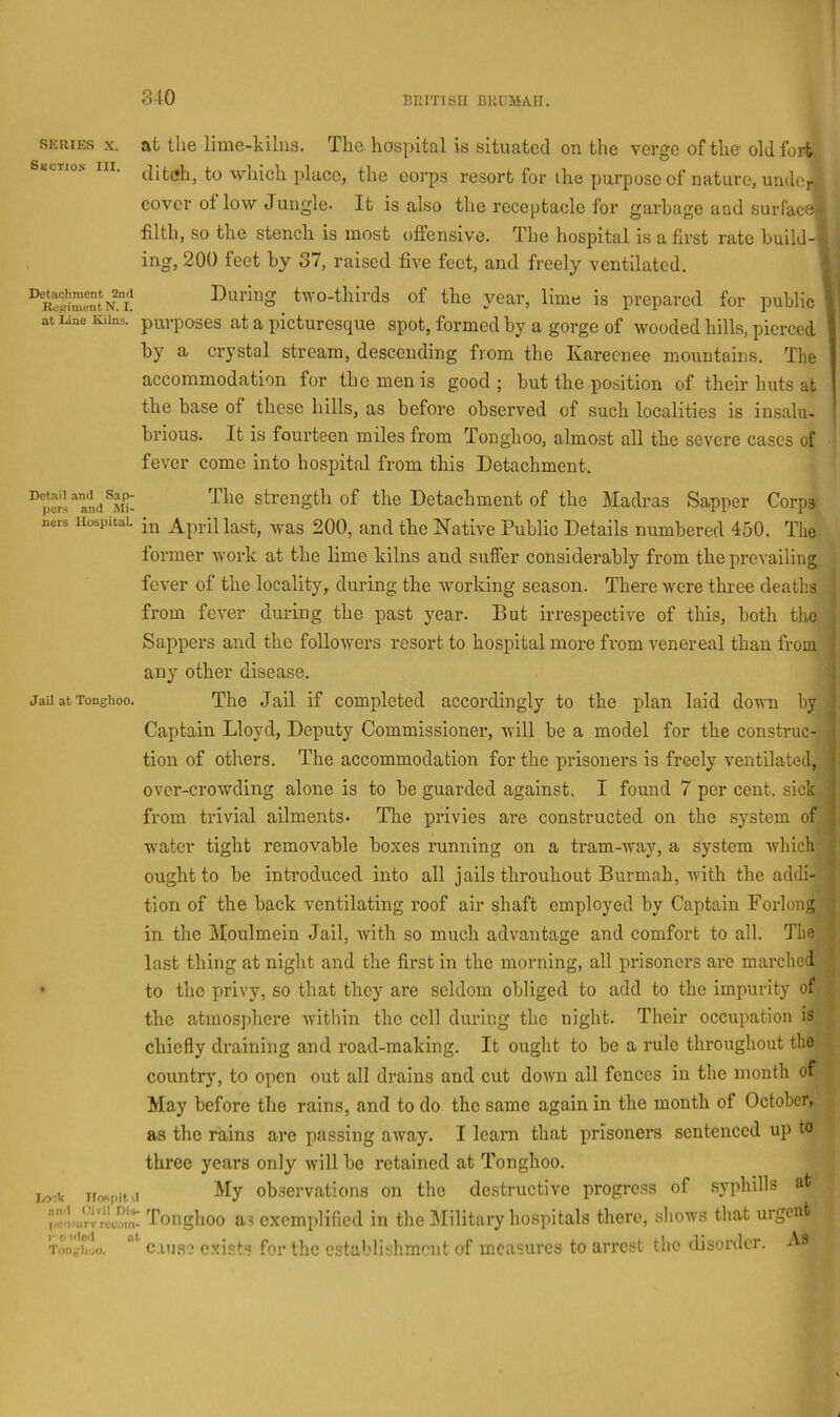 < SERIES X. at the lime-hilna. The hospital is situated on the verge of the old fort tlitell, to ■which place, the corps resort for the purpose of nature, undcj* cover of low Jungle. It is also the receptacle for garbage aad surface! filth, so the stench is most offensive. The hospital is a first rate build-i ing, 200 feet by 37, raised five feet, and freely ventilated. Detachment 2nd Re^^imentN. I. at liine Kilns. During two-thirds of the year, lime is prepared for public i purposes at a picturesque spot, formed by a gorge of wooded hills, pierced by a crystal stream, descending from the Kareenee mountains. The accommodation for the men is good ; but the position of their huts at the base of these hills, as before observed of such localities is insalu- brious. It is fourteen miles from Tonghoo, almost all the severe cases of fever come into hospital from this Detachment. strength of the Detachment of the Madras Sapper Corps ners Hospital, April kst, was 200, and the Native Public Details numbered 450. The former work at the lime kilns and suffer considerably from the prevailing fever of the locality, during the working season. There were three deaths from fever during the past year. But irrespective of this, both the Sappers and the followers resort to hospital more from venereal than from any other disease. jau at Tonghoo. The Jail if completed accordingly to the plan laid down by Captain Lloyd, Deputy Commissioner, will be a model for the construc- tion of others. The accommodation for the prisoners is freely ventilated, over-crowding alone is to be guarded against. I found 7 per cent, sick from trivial ailments. Tlie privies are constructed on the system of water tight removable boxes running on a tram-way, a system which ought to be introduced into all jails throuhout Burmah, with the addi- tion of the back ventilating roof air shaft employed by Captain Forlong in the Moulmein Jail, with so much advantage and comfort to all. The last thing at night and the first in the morning, all prisoners are marched • to the privy, so that they are seldom obliged to add to the impurity of the atmosphere within the cell during the night. Their occupation is chiefly draining and road-making. It ought to be a rule throughout the countr)', to open out all drains and cut down all fences in the month of May before the rains, and to do the same again in the month of October, as the rains are passing away. I learn that prisoners sentenced up to three years only will be retained at Tonghoo. My observations on the destructive progress of syphilis at I/o;k lIo«pit.'I jin'l Oivil Di»- r\ (ion ‘lirv reu.jin' )■ e ulc'l at Tongh'jO. 1 Tonghoo as exemidified in the Military hospitals there, shows that urgent cause exists for the establishment of measures to arrest the disorder. As