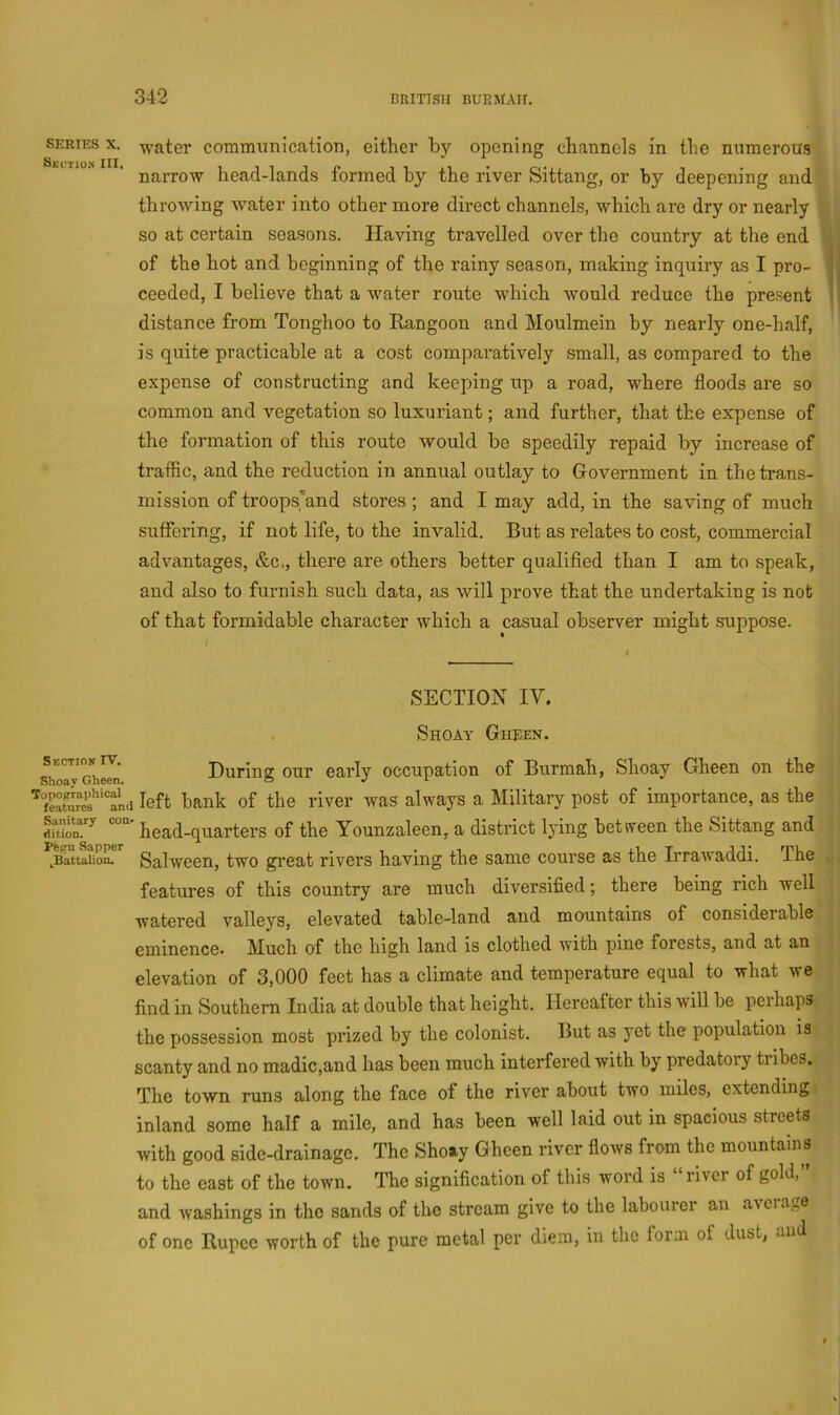 SERIES X. Skution III. Skction rv. Shoav Gheen. Topopraphical features and Sanitary con- dition. Pepu Sapper .^Battalion. water communicatioTi, either by opening channels in tlie numerous narrow head-lands formed by the river Sittang, or by deepening and throwing water into other more direct channels, which are dry or nearly so at certain seasons. Having travelled over the country at the end of the hot and beginning of the rainy season, making inquiry as I pro- ceeded, I believe that a water route which would reduce the present distance from Tonghoo to Rangoon and Moulmein hy nearly one-half, is quite practicable at a cost comparatively small, as compared to the expense of constructing and keeping up a road, where floods are so common and vegetation so luxuriant; and further, that the expense of the formation of this route would be speedily repaid by increase of traffic, and the reduction in annual outlay to Government in the trans- mission of troopsjand stores; and I may add, in the saving of much suffering, if not life, to the invalid. But as relates to cost, commercial advantages, &c,, there are others better qualified than I am to speak, and also to furnish such data, as will prove that the undertaking is not of that formidable character which a casual observer might suppose. SECTION IV. Shoay Ghjien. During our early occupation of Burmah, Shoay Gheen on the left bank of the river was always a Military post of importance, as the head-quarters of the Younzaleen, a district lying between the Sittang and Salween, two great rivers having the same course as the Ii’rawaddi. The features of this country are much diversified; there being rich well watered valleys, elevated table-land and mountains of considerable eminence. Much of the high land is clothed with pine forests, and at an elevation of 3,000 feet has a climate and temperature equal to what we find in Southern India at double that height. Hereafter this will be perhaps the possession most prized by the colonist. But as yet the population is scanty and no madic,and has been much interfered with by predatory tribes. The town runs along the face of the river about two miles, extending inland some half a mile, and has been well laid out in spacious streets with good side-drainage. The Shoay Gheen river flows from the mountains to the east of the town. The signification of this word is liver of gold, and washings in the sands of the stream give to the labourer an average of one Rupee worth of the pure metal per diem, in the form of dust, and