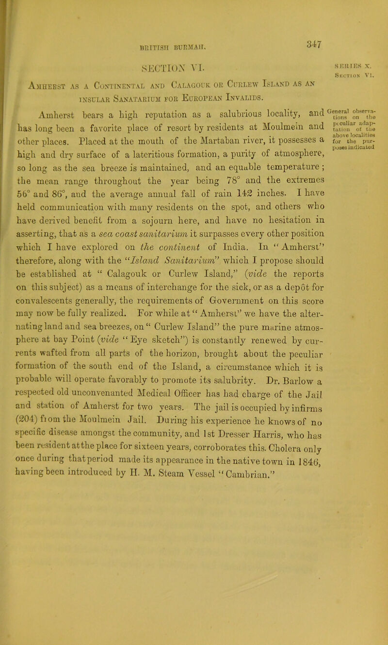BRiTian nuRMAii. f SECTION VI. AmUEBST as a CoNTINENTAli AXI) CaLAGOUK OR Cl’RLEW ISLAND AS AN INSL'LAR SaNATARIUJI FOR EUROPEAN InvAGIDS. Amherst bears a high reputation as a salubrious locality, and has long been a favorite place of resort by residents at Moulmem and other places. Placed at the mouth of the Martaban river, it possesses a high and dry surface of a lateritious formation, a purity of atmosphere, so long as the sea breeze is maintained, and an equable temperature ; the mean range throughout the year being 78° and the extremes 66° and 86°, and the average annual fall of rain 142 inches. I have held communication with many residents on the spot, and others who have derived benefit from a sojourn here, and have no hesitation in asserting, that as a sea coast sanitarium it surpasses every other position which I have explored on the continent of India. In “ Amherst” therefore, along with the “Island Sanitarium” which I propose should be established at “ Calagouk or Curlew Island,” {vide the reports on this subject) as a means of interchange for the sick, or as a depot for convalescents generally, the requirements of Government on this score may now be fully realized. For while at “ Amherst” we have the alter- nating land and sea breezes, on“ Curlew Island” the pure marine atmos- phere at bay Point {vide “ Eye sketch”) is constantly renewed by cur- rents wafted from all parts of the horizon, brought about the peculiar formation of the south end of the Island, a circumstance which it is probable will operate favorably to promote its salubrity. Dr. Barlow a respected old unconvenanted Medical Officer has had charge of the Jail and station of Amherst for two years. The jail is occupied by infirms (204) fiom the Moulmein Jail. During his experience he knows of no specific disease amongst the community, and 1st Dresser Harris, who has been re.sident atthe place for sixteen years, corroborates this. Cholera only once during that period made its appearance in the native town in 1846, having been introduced by H. M. Steam Vessel “Cambrian.” seines X. Skction Vl. General olieerv.i- tions on the peculiar adap- tation ot tiie above localities for tile pur- poses indicated