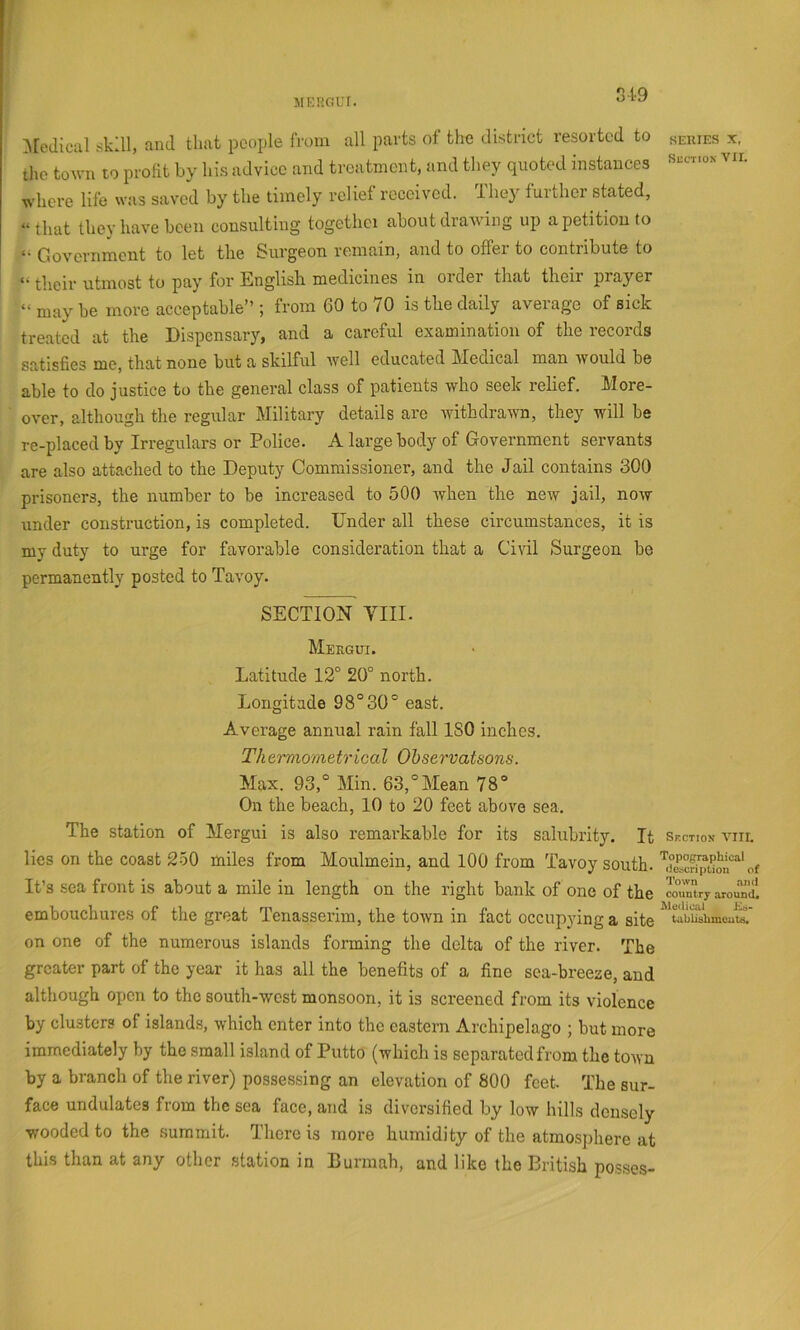 MEROiUr. r\[edicul skill, and that people from all parts ot the district resorted to the town to profit by his advice and treatment, and they quoted instances where life was saved by the timely relief received. They further stated, “that they have been consulting together about draAving up a petition to a (jQY0i’jiixient to let the Surgeon remain, and to offer to contribute to their utmost to pay for English medicines in order that their prayer “ may be more acceptable” ; from 60 to 70 is the daily average of sick treated at the Dispensary, and a careful examination of the records satisfies me, that none but a skilful Avell educated Medical man Avould be able to do justice to the general class of patients who seek relief. More- OA'er, although the regular Military details are AvithdraAvn, they will be re-placed by Irregulars or Police. A large body of Government servants are also attached to the Deputy Commissioner, and the Jail contains 300 prisoners, the number to be increased to 500 Avhen the new jail, noAV under construction, is completed. Under all these circumstances, it is my duty to urge for favorable consideration that a Civil Surgeon be permanently posted to Tavoy. SECTION VIII. Mergui. Latitude 12° 20° north. Longitude 98°30° east. Average annual rain fall ISO inehes. Tkeimometrical Ohservatsons. Max. 93,° Min. 63,°Mean 78° On the beach, 10 to 20 feet above sea. The station of Mergui is also remarkable for its salubrity. It lies on the coast 250 miles from Moulmein, and 100 from Tavoy south. It’s sea front is about a mile in length on the right bank of one of the embouchures of the great Tenasiserim, the toAvn in fact occupying a site on one of the numerous islands forming the delta of the river. The greater part of the year it has all the benefits of a fine sea-breeze, and although open to the south-west monsoon, it is screened from its violence by clusters of islands, which enter into the eastern Archipelago ; but more immediately by the small island of Putto (which is separated from the town by a branch of the river) possessing an elevation of 800 feet. The sur- face undulates from the sea face, and is diversified by low hills densely ■wooded to the summit. There is more humidity of the atmo.sphere at this than at any other station in Burmah, and like the British posses- SERIES X. SUCTIOX Aur. Sf.ctiox A’’Iir. Topographical ilescription of Town .-uid countrj around. Medical Kb- tabliehmcute.