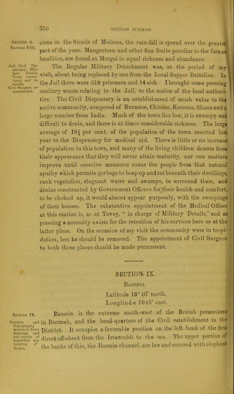 SERIES X. Skction VIII. Jail, Oivil Dis- pensary, Mili- tary details. Town conser- vancy and its results. Civil Surgeon ro- ooramended. sions in the Straits of Malacca, the rain-fall is spread over the greaterl part of the year. Mangosteen and other tine fruits peculiar to the former! localities, are found at Mergui in equal richness and abundance. 1 The Regular Military Detachment was, at the period of myl visit, about being replaced by one from the Local Sapper Battalion. In. 1 the Jail there were 318 prisoners and 14 sick. I brought some pressing I sanitary wants relating to the Jail, to the notice of the local authori- I ties. The Civil Dispensary is an establishment of much value to the ' native community, composed of Burmese, Chinese, Kareens, Shans and a large number from India. Much of the town lies low, it is swampy and difficult to drain, and there is at times considerable sickness. The large average of 18^ per cent, of the population of the town resorted last year to the Dispensary' for medical aid. There is little or no increase of population in this town, and many of the living children denote from their appearance that they will never attain maturity, nor can matters improve until coercive measures rouse the people from that natural apathy'- which permits garbage to heap up and rot beneath their dwellings, , rank vegetation, stagnant water and swamps, to surround them, and | drains constructed by Government Officeis foi\their health and comfort, j to be choked up, it would almost appear purpo.sely, with the sweepings j of their houses. The substantive appointment of the Medical Officer j at this station is, as at Tavoy, “ in charge of Military Details,” and as pressing a necessity e.xists for the retention of his services here as at the latter place. On the occasion of my visit the community were in trepi- dation, lest he should be removed- The appointment of Civil Surgeon to both these places should be made permairent. SECTION. IX. Bassein. Latitude 16°46° north. Longitude 8045° east. Section IX. Bassein is the extreme south-west of the British possessions j Position and in Burmah, and the head-quarters of the Civil establishment in the wretched Town Digti’ict. It occupics a favorablc position on the left bank of theliist direct offish00^ Irrawaddi to the sea. Ihc upper portion ol the banks of this, the Bassein channel, are low and covered with elephant