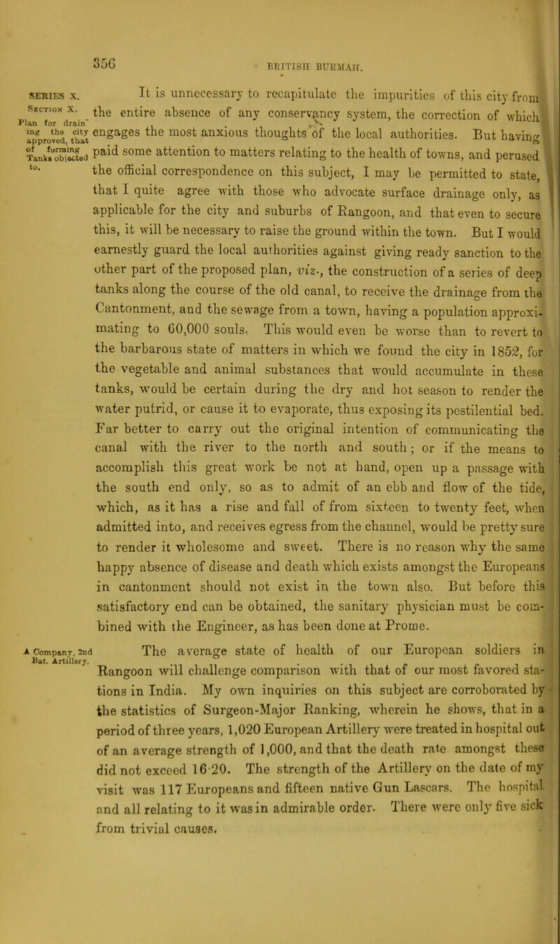 35G BTUTISII BUEirAlI. SERIES X. Section X. Plan for drain mg the city approved, that of furraing TanlcB oblacted to. -A Company, 2dc Bat. Artillery. It is unnecessary to recapitulate the impurities of this city from tlie entire absence of any conservancy system, the correction of which engages the most anxious thoughts bf the local authorities. But having paid some attention to matters relating to the health of towns, and perused ( the official correspondence on this subject, I may be permitted to state, that I quite agree with those who advocate surface drainage only, as i applicable for the city and suburbs of Rangoon, and that even to secure | this, it will be necessary to raise the ground within the town. But I would • earnestly guard the local authorities against giving ready sanction to the other part of the proposed plan, viz-, the construction of a series of deep tanks along the course of the old canal, to receive the drainage from the Cantonment, and the sewage from a town, having a population approxi- mating to 60,000 souls, This would even be worse than to revert to the barbarous state of matters in which we found the city in 1852, for the vegetable and animal substances that would accumulate in these tanks, would be certain during the dry and hot season to render the water putrid, or cause it to evaporate, thus exposing its pestilential bed. Far better to carry out the original intention of communicating the canal with the river to the north and south ; or if the means to accomplish this great work be not at hand, open up a passage with the south end only, so as to admit of an ebb and flow of the tide, which, as it has a rise and fall of from sixteen to twenty feet, when admitted into, and receives egress from the channel, would be pretty sure to render it wholesome and sweet. There is no reason why^ the same happy absence of disease and death which exists amongst the Europeans in cantonment should not exist in the towm also. But before this satisfactory end can be obtained, the sanitary physician must be com- bined with the Engineer, as has been done at Prome. 1 The average state of health of our European soldiers in Rangoon will challenge comparison with that of our most favored sta-' tions in India. My own inquiries on this subject are corroborated by the statistics of Surgeon-Major Ranking, wherein he shows, that in a period of three years, 1,020 European Artillery were treated in hospital out of an average strength of 1,000, and that the death rate amongst these did not exceed 16 20. The strength of the Artillery on the date of my visit was 117 Europeans and fifteen native Gun Lascars. The hospital and all relating to it was in admirable order. There were only five sick from trivial causes.