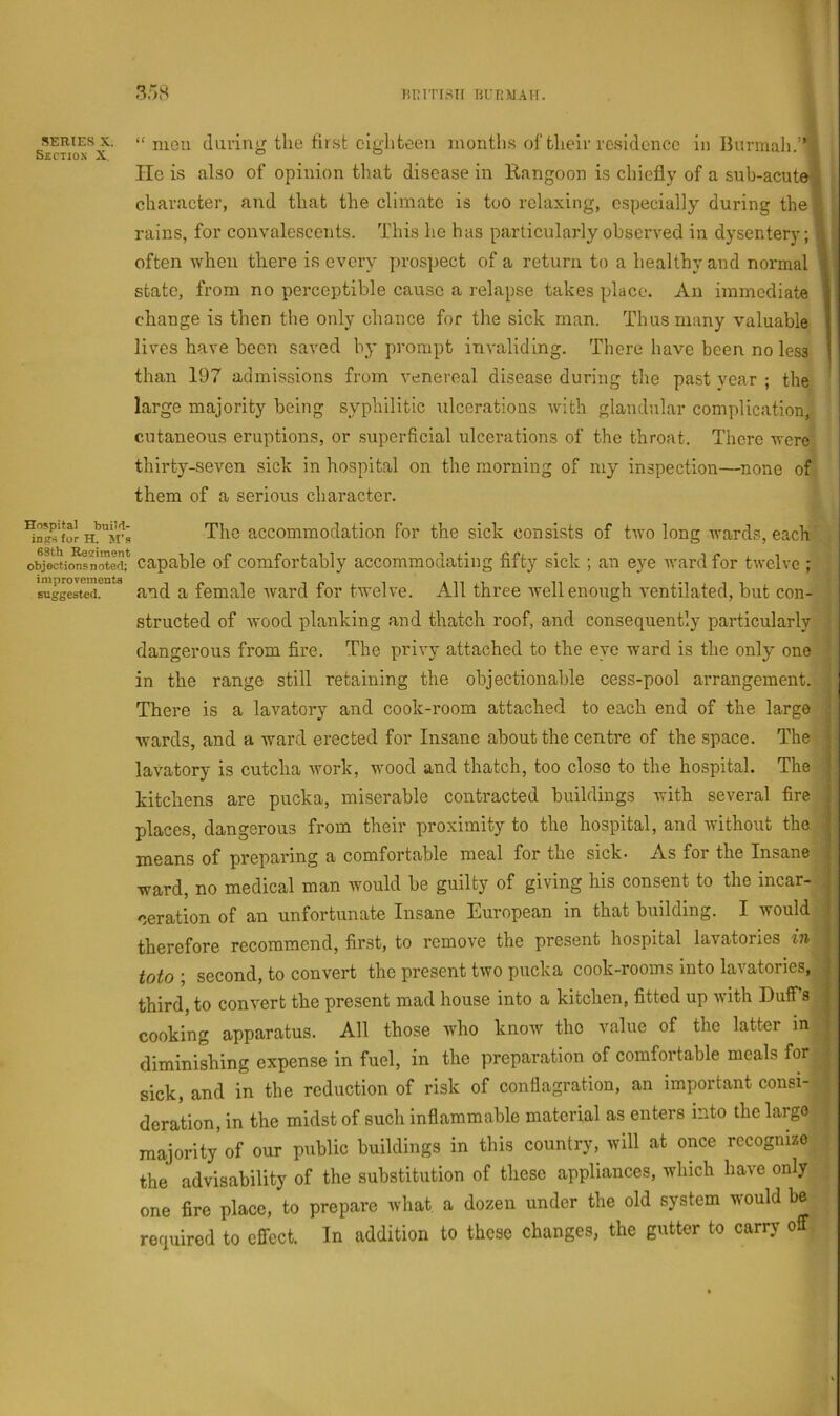 SERIES X. Section X. “ mou (luring the first eighteen months of their residence in Bunnah.”] lie is also of opinion that disease in Rangoon is chiefly of a sub-acute character, and that the climate is too relaxing, especially during the' rains, for convalescents. This he has particularly observed in dysentery; often when there is every prospect of a return to a healthy and normal state, from no perceptible cause a relapse takes place. An immediate change is then the only chance for the sick man. Thus many valuable lives have been saved by prompt invaliding. There have been no less than 197 admissions from venereal disease during the past year ; the large majority being syphilitic ulcerations u^ith glandular complication, cutaneous eruptions, or superficial ulcerations of the throat. There were thirty-seven sick in hospital on the morning of my inspection—none of them of a serious character. Hospital buiM- for H. M's 68th Regiment objections noted; improvements suggested. The accommodation for the sick consists of tivo long wards, each capable of comfortably accommodating fifty sick ; an eye ward for twelve ; and a female ward for tAvelve. All three well enough ventilated, but con- structed of wood planking and thatch roof, and consequently particularly •. dangerous from fire. The privy attached to the eye ward is the only one [ in the range still retaining the objectionable cess-pool arrangement, i There is a lavatory and cook-room attached to each end of the large •wards, and a ward erected for Insane about the centre of the space. The lavatory is cutcha Avork, wood and thatch, too close to the hospital. The kitchens are pucka, miserable contracted buildings Avith several fire , places, dangerous from their proximity to the hospital, and Avithout the means of preparing a comfortable meal for the sick- As for the Insane ; ward, no medical man Avould he guilty of giving his consent to the incar- , deration of an unfortunate Insane European in that building. I Avould therefore recommend, first, to remove the present hospital lavatories vi toto ; second, to convert the present two pucka cook-rooms into lavatories, third, to conA’ert the present mad house into a kitchen, fitted up Avith DuflTs ■ cooking apparatus. All those Avho knoAV the value of the latter in diminishing expense in fuel, in the preparation of comfortable meals for ^ sick, and in the reduction of risk of conflagration, an important consi- deration, in the midst of such inflammable material as enters into the largo . majority of our public buildings in this country, will at once recognize the advisability of the substitution of these appliances, which have only one fire place, to prepare what a dozen under the old system Avmuld be required to effect. In addition to these changes, the gutter to carry off