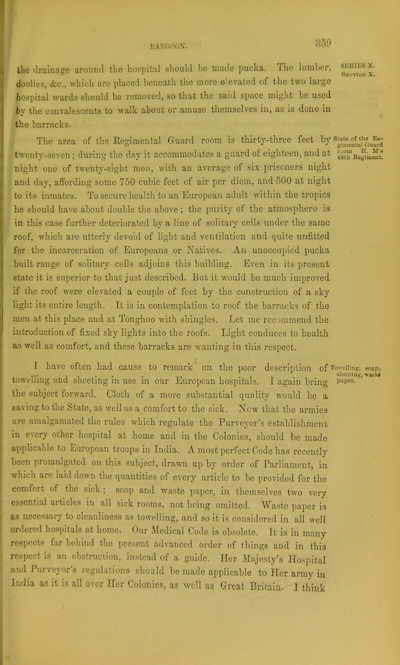 y the (.Irainao^e ai-oiiml the hospital should bo made jmcka. The lumber, si-kiesx. ^ doolies, itc., which arc placed beneath the more elevated of the two large hospital wards should be removed, so that the said space might be used ■i bv the convalescents to w'alk about or amuse themselves in, as is done in t| the barracks. I The area of the Regimental Guard room is thirty-three feet by i twenty-seven ; during the day it accommodates a guard of eighteen, and at esth'negiinent! i night one of twenty-eight men, with an average of six prisoners night 1 and day, affording some 7.50 cubic feet of air per diem, and 600 at night 1 to its inmates. To secure health to an European adult within the tropics he should have about double the above ; the purity of the atmosphere is 1 in this case fuidher deteriorated by a line of solitary cells under the same i roof, which are utterly devoid of light and ventilation and quite unfitted for the incarceration of Europeans or Natives. An unoccupied pucka built range of solitary cells adjoins this building. Even in its present state it is superior to that just described. But it would be much improved if the roof were elevated a couple of feet by the construction of a sky ; light its entire length. It is in contemplation to roof the barracks of the i men at this place and at Tonghoo with shingles. Let me recommend the i introduction of fixed sky lights into the roofs. Light conduces to health I as well as comfort, and these barracks are wanting in this respect. I have often had cause to remark on the poor description of Towelling, soap, IT,.. . -n . i sheeting, was,t» towelling and sheeting in use in our European hospitals. I again bring the subject forward. Cloth of a more substantial quality would bo a saving to the State, as ivellas a Comfort to the sick. Now that the armies are amalgamated the rules which regulate the Purveyor’s establishment in every other hospital at home and in the Colonies, should be made I applicable to European troops in India. A most perfect Code has recently ' been promulgated on this subject, drawn up by order of Parliament, in which are laid down the quantities of every article to bo provided for the comfort of the sick; soap and waste paper, in themselves two very essential articles in all sick rooms, not being omitted. Waste paper is as necessary to cleanliness as towelling, and so it is considered in all well ordered hospitals at home. Our Medical Code is obsolete. It is In many respects far behind the present advanced order of things and in this respect is an obstruction, instead of a guide. Her Majesty’s Hospital and Purveyor’s regulations should be made applicable to Iter army in India as it is all over tier Colonies, as well as Great Britain. I think