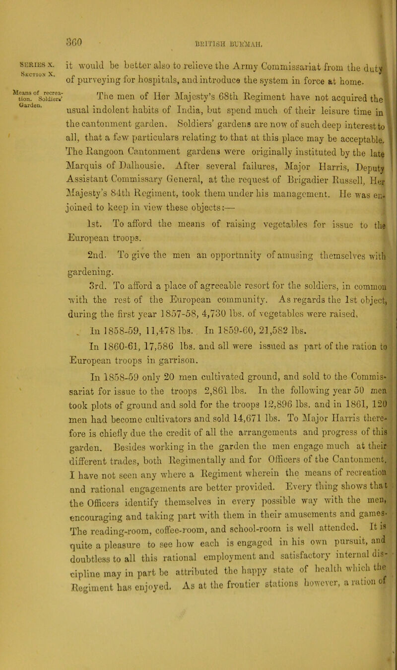 > nco bUrrirfH BUlrtlAH. SBBIES X. Suction X. Means of recrea- tion. Soldiers’ Garden, it would be bettor also to relieve the Army Commissariat from tlie duty of purveying for hospitals, and introduce the system in force at home. The men of Her Majesty’s 6Sth Regiment have not acquired the usual indolent habits of India, but spend much of their leisure time in the cantonment garden. Soldiers’ gardens are now of such deep interest to all, that a few particulars relating to that at this place may be acceptable. The Rangoon Cantonment gardens were originally instituted by the late Marquis of Dalhousie. After several failures, Major Harris, Deputy Assistant Commissary General, at the request of Brigadier Rus.sell, Her Majesty’s 84th Regiment, took them under his management. He was en- joined to keep in view these objects:— 1st. To afibrd the means of raising vegetables for issue to the European troops. 2nd. To give the men an opportnnity of amusing themselves with gardening. 8rd. To afford a place of agreeable resort for the soldiers, in common with the rest of the European community. As regards the 1st object, during the first year 1857-58, 4,730 lbs. of vegetables were raised. In 1858-59, 11,478 lbs. In 1859-60, 21,582 lbs. In 1860-61, 17,586 lbs. and rdl were issued as part of the ration to European troops in garrison. In 1858-59 only 20 men cultivated ground, and sold to the Commis- sariat for issue to the troops 2,861 lbs. In the following year 50 men took plots of ground and sold for the troops 12,896 lbs. and in 1861, 120 men had become cultivators and sold 14,671 lbs. To Major Harris there- fore is chiefly due the credit of all the arrangements and progress of this garden. Besides working in the garden the men engage much at their different trades, both Regimentally and for Officers of the Cantonment. I have not seen any where a Regiment wherein the means of iccieatioii and rational engagements are better provided. Every thing shows that the Officers identify themselves in every possible way with the men, encouraging and taking part with them in their amusements and games- The reading-room, coffee-room, and school-room is well attended. It is quite a pleasure to see how each is engaged in his own pursuit, and doubtless to all this rational employment and satisfactory internal dis- cipline may in part be attributed the happy state of health which the Regiment has enjoyed. As at the fixmtier stations however, a ration of