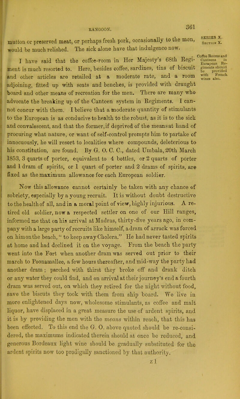 KANGOON, I mutton or preserved meat, or perhaps fresh pork, occasionally to the men, would be much relished. The sick alone have that indulgence now. SERIES X. Section X. , _ . Coffee Rooms and I have said that the colfce-room in Her Majesty s 68th liegi- ment is much resorted to. Here, besides coffee, sardines, tins of biscuit gtaentesh^uid and other articles are retailed at a moderate rate, and a room adjoining, fitted up with seats and benches, is provided with draught j boai’d and other means of recreation for the men. There are many who 1 advocate the breaking up of the Canteen system in Eegiments. I can^ r not concur with them. I believe that a moderate quantity of stimulants •; to the European is as conducive to health to the robust, as it is to the sick : and convalescent, and that the former, if deprived of the means at hand of ■; procuring what nature, or want of self-control prompts him to partake of [ innocuously, he wiU resort to localities where compounds, deleterious to : his constitution, are found. By Gr. 0. C. C., dated tJmbala, 20th March j 1853, 3 quarts of porter, equivalent to 4 bottles, or 2 quarts of porter j and 1 dram of spirits, or 1 quart of porter and 2 drams of spirits, are : fixed as the maximum allowance for each European soldier. Now this allowance cannot certainly be taken with any chance of > sobriety, especially by a young recruit. It is without doubt destructive to the health of all, and in a moral point of view, highly injurious. A re- tired old soldier, now a respected settler on one of our Hill ranges, informed me that on his arrival at Madras, thirty-five years ago, in com- pany with a large party of recruits like himself, a dram of arrack was forced on him on the beach, “ to keep away Cholera.” He had never tasted spirits at home and had declined it on the voyage. From the beach the party went into the Fort when another dram was served out prior to their march to Poonamallee, a few hours thereafter, and mid-way the party had ' another dram ; parched with thirst they broke off and drank ditch or any water they could find, and on arrival at their journey’s end a fourth dram was served out, on which they retired for the night without food, save the biscuts they took with them from ship board. We live in more enlightened days now, wholesome stimulants, as coffee and malt liquor, have displaced in a great measure the use of ardent spirits, and it is by providing the men with the means within reach, that this has been effected. To this end the Gr. 0. above quoted should be re-consi- dered, the maximums indicated therein should at once bo reduced, and generous Bordeaux light wine should bo gradually substituted for the ardent spirits now too prodigally sanctioned by that authority. z 1