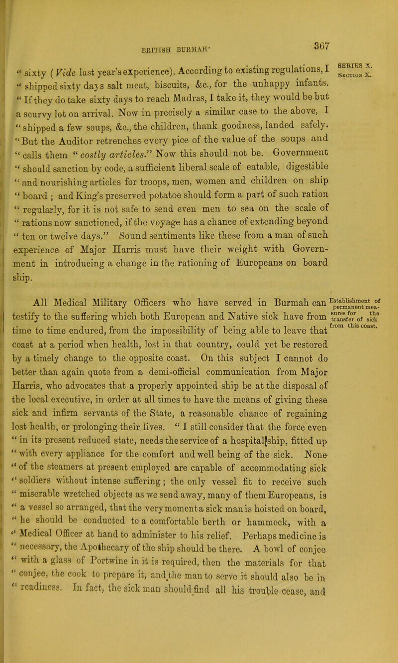 “ sixty ( Vide last year’s experience). According to existing regulations, I “ shipped sixty da} s salt meat, biscuits, &c., for the unhappy infants. “ If they do take sixty days to reach Madras, I take it, they would be but a scurvy lot on arrival. Now in precisely a similar case to the above, 1 “ shipped a few soups, &c., the children, thank goodness, landed safely. “ But the Auditor retrenches every pice of the value of the soups and “ calls them “ costly articles-” Now this should not be. Government “ should sanction by code, a sufficient liberal scale of eatable, digestible ; “ and nourishing articles for troops, men, women and children on ship [ “ board ; and King’s preserved potatoe should form a part of such ration “ regularly, for it is not safe to send even men to sea on the scale of 1 “ rations now sanctioned, if the voyage has a chance of extending beyond “ ten or twelve days.” Sound sentiments like these from a man of such j experience of Major Harris must have their weight with Govern- I ment in introducing a change in the rationing of Europeans on board 1 ship. SERIES X. Skctium X. All Medical Military Officers who have served in Burmah can ^pe^anSt mea- } testify to the suffering which both European and Native sick have from trS?/of sfok® r time to time endured, from the impossibility of being able to leave that coast at a period when health, lost in that country, could yet be restored by a timely change to the opposite coast. On this subject I cannot do . better than again quote from a demi-official communication from Major I Harris, who advocates that a properly appointed ship be at the disposal of the local executive, in order at all times to have the means of giving these sick and infirm servants of the State, a reasonable chance of regaining lost health, or prolonging their lives. “ I still consider that the force even t “ in its present reduced state, needs the service of a hospitaljship, fitted up k “ with every appliance for the comfort and well being of the sick. None k “ of the steamers at present employed are capable of accommodating sick i ‘‘ soldiers without intense suffering; the only vessel fit to receive such ■ “ miserable wretched objects as we send away, many of them Europeans, is 5 “ a vessel so arranged, that the very moment a sick man is hoisted on board, i “ he should be conducted to a comfortable berth or hammock, with a I ‘‘ Medical Officer at hand to administer to his relief. Perhaps medicine is “ necessary, the Apothecary of the ship should be there. A bowl of conjeo “ with a glass of I’ortwine in it is required, then the materials for that “ conjee, the cook to prepare it, ainUho man to serve it should also be in readiness. In fact, the sick man should_find all his trouble cease, and