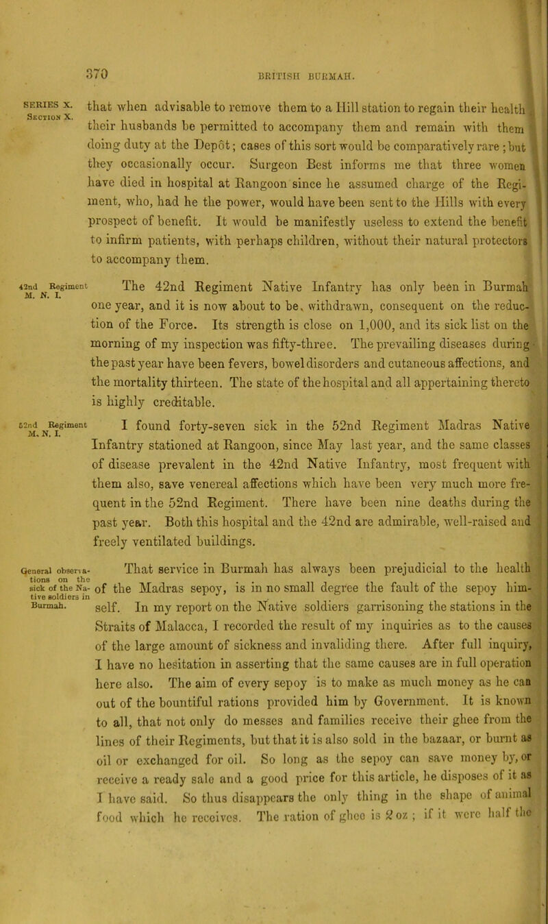SERIES X. Section X. that when advisable to remove them to a Hill station to regain their health their husbands be permitted to accompany them and remain with them doing duty at the Depot; cases of this sort would be comparatively rare ;but they occasionally occur. Surgeon Best informs me that three women . have died in hospital at Rangoon since he assumed charge of the Regi- . inent, who, had he the power, would have been sent to the Hills with every i prospect of benefit. It would be manifestly useless to extend the benefit j to infirm patients, with perhaps children, without their natural protectors ' to accompany them. Regiment The 42nd Regiment Native Infantry has only been in Burmah one year, and it is now about to be, withdrawn, consequent on the reduc- tion of the Force. Its strength is close on 1,000, and its sick list on the morning of my inspection was fifty-three. The prevailing diseases during the past year have been fevers, bowel disorders and cutaneous affections, and the mortality thirteen. The state of the hospital and all appertaining thereto is highly creditable. I found forty-seven sick in the 52nd Regiment Madras Native Infantry stationed at Rangoon, since May last year, and the same classes of disease prevalent in the 42nd Native Infantry, most frequent with them also, save venereal affections which have been very much more fre- quent in the 52nd Regiment. There have been nine deaths during the past year. Both this hospital and the 42nd are admirable, well-raised and freely ventilated buildings. Qeneral obseria- That service in Burmah has always been prejudicial to the health tions on the /tt •• ipirn sick of the Na- of the Madras sepoy, is in no small degree the fault of the sepoy him- tive soldiers in _ Burmah. gelf. In my report on the Native soldiers gamsoning the stations in the Straits of Malacca, I recorded the result of my inquiries as to the causes of the large amount of sickness and invaliding there. After full inquiry, I have no hesitation in asserting that the same causes are in full operation here also. The aim of every sepoy is to make as much money as he can out of the bountiful rations provided him by Government. It is known to all, that not only do messes and families receive their ghee from the lines of their Regiments, but that it is also sold in the bazaar, or burnt as oil or exchanged for oil. So long as the sepoy can save money by, or receive a ready sale and a good price for this article, he disposes of it as I have said. So tlius disappears the onl}’^ thing in the shape of animal food which he receives. The ration of ghee is 2oz ; if it were half tlic