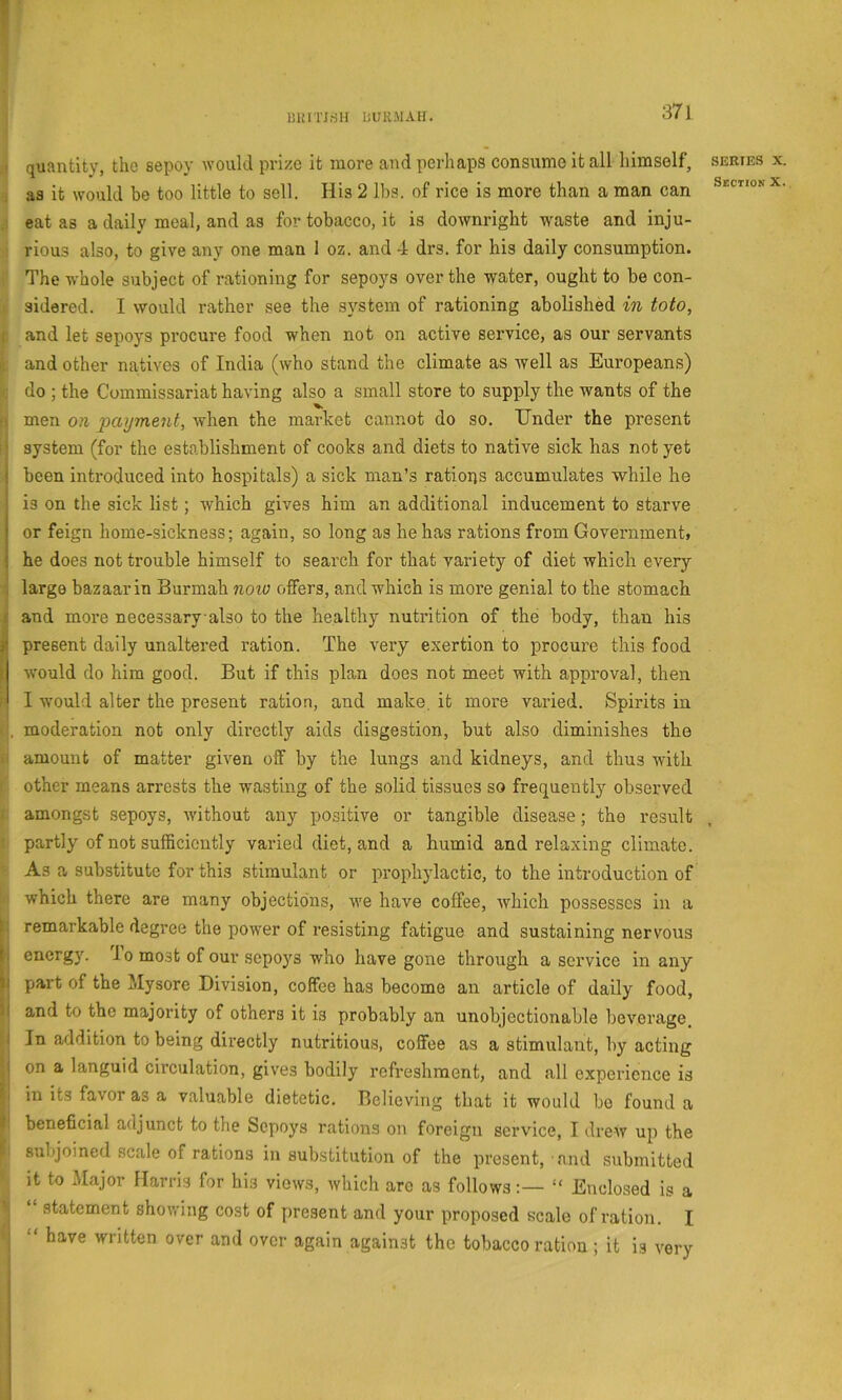 milTJriH liURMAtr. quantity, the sepoy would prize it more and perhaps consume it all himself. as it would be too little to sell. His 2 lbs. of rice is more than a man can eat as a daily meal, and as for tobacco, it is downright waste and inju- rious also, to give any one man 1 oz. and 4 drs. for his daily consumption. The whole subject of rationing for sepoys over the water, ought to be con- sidered. I would rather see the system of rationing abolished in toto, and let sepoys procure food when not on active service, as our servants and other natives of India (who stand the climate as well as Europeans) do ; the Commissariat having also a small store to supply the wants of the men on paijment, when the market cannot do so. Under the present system (for the establishment of cooks and diets to native sick has not yet been introduced into hospitals) a sick man’s rations accumulates while he is on the sick list; which gives him an additional inducement to starve or feign home-sickness; again, so long as he has rations from Government» he does not trouble himself to search for that variety of diet which every large bazaar in Burmah noio offers, and which is more genial to the stomach and more necessary also to the healthy nutrition of the body, than his present daily unaltered ration. The very exertion to procure this food would do him good. But if this plan does not meet with approval, then I would alter the present ration, and make, it more varied. Spirits in moderation not only directly aids disgestion, but also diminishes the amount of matter given off by the lungs and kidneys, and thus with other means arrests the wasting of the solid tissues so frequently observed amongst sepoys, without any positive or tangible disease; the result partly of not sufficiently varied diet, and a humid and relaxing climate. As a substitute for this stimulant or prophylactic, to the introduction of which there are many objections, we have coffee, which possesses in a remarkable degree the power of resisting fatigue and sustaining nervous energy. To most of our sepoys who have gone through a service in any part of the Mysore Division, coffee has become an article of daily food, and to the majority of others it is probably an unobjectionable beverage. In addition to being directly nutritious, coffee as a stimulant, by acting on a languid circulation, gives bodily refreshment, and all experience is in its favor as a valuable dietetic. Believing that it would bo found a beneficial adjunct to the Sepoys rations on foreign service, I drew up the subjoined scale of rations in substitution of the present, find submitted it to Major Harris for his views, which are as follows“ Enclosed is a “ statement shovring cost of present and your proposed scale of ration. I “ have written over and over again against the tobacco ration; it is very SERIES X. SiCTlON X. .