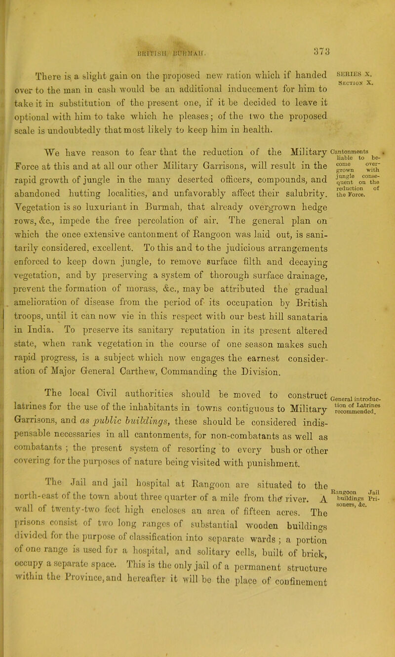 r 5 litiiTisii hUHSiAir. 1373 There is a slight gain on the proposed new ration which if handed seeies x. over to the man in cash would be an additional inducement for him to take it in substitution of the present one, if it be decided to leave it optional with him to take which he pleases; of the tAvo the proposed scale is undoubtedly that most likely to keep him in health. We have reason to fear that the reduction of the Military cantonments liable to be- Force at this and at all our other Military Garrisons, will result in the . rapid growth of jungle in the many deserted officers, compounds, and o^'the abandoned hutting localities, and unfavorably affect their salubrity. tht'Force. 1 Vegetation is so luxuriant in Burmah, that already overgrown hedge i rows, &c., impede the free percolation of air. The general plan on which the once extensive cantonment of Rangoon w'as laid out, is sani- tarily considered, excellent. To this and to the judicious arrangements enforced to keep down jungle, to remove surface filth and decaying ' i vegetation, and by preserving a system of thorough surface drainage, ii prevent the formation of morass, &c., may be attributed the gradual , amelioration of disease from the period of its occupation by British , troops, until it can now vie in this respect with our best hill sanataria in India. To preserve its sanitary reputation in its present altered 1 state, when rank vegetation in the course of one season makes such 1 rapid progress, is a subject Avhich noAv engages the earnest consider- ation of Major General CartheAV, Commanding the Division. The local Civil authorities should be moved to construct Generalintroduc- latrines for the use of the inhabitants in towns contiguous to Military r'ecoi^etder' I Garrisons, and as public buildings, these should he considered indis- I pensable necessaries in all cantonments, for non-combatants as well as i combatants ; the present system of resorting to every bush or other covering for the purposes of nature being visited with punishment. ' The Jail and jail hospital at Rangoon are situated to the I north-east of the towm about three cjuarter of a mile from the? rivei'. A. I'uiidinps vri- I wall of twenty-two feet high encloses an area of fifteen acres. The prisons consist of two long ranges of substantial wooden buildings divided for the purpose of classihcation into separate wards ; a portion of one range is used for a hospital, and solitary cells, built of brick, occupy a separate space. This is the only jail of a permanent structure ’ withiu the Province, and hereafter it will bo the place of confinement