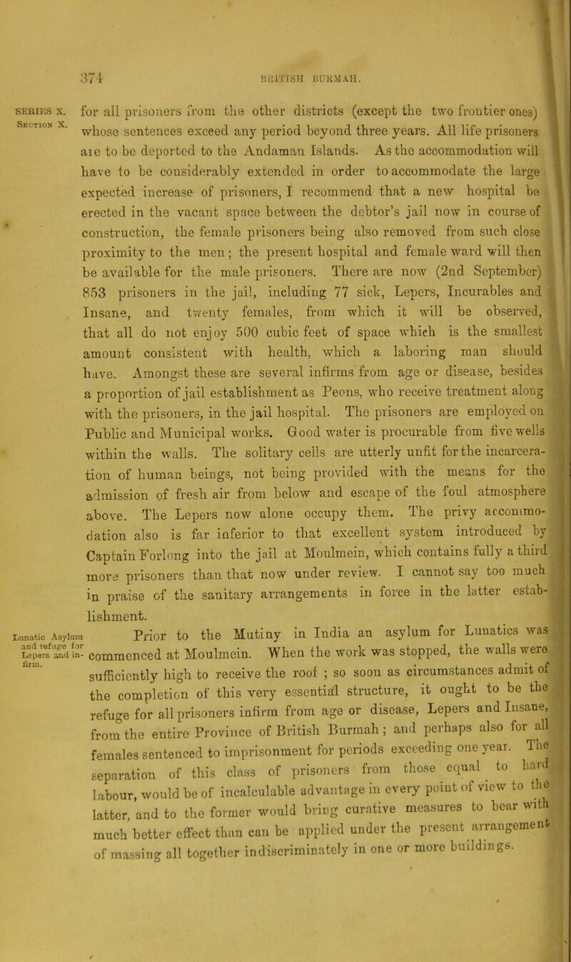 sERiios X. for all prisoners I'rom the other districts (except the two frontier ones) a Section X. sontcnces cxceed any period beyond three years. All life prisoners 1 arc to be deported to the Andaman Islands. As the accommodation will 1 have to be considerably extended in order to accommodate the large I expected increase of prisoners, I recommend that a new hospital bo 1 erected in the vacant space between the debtor’s jail now in course of I construction, the female prisoners being also removed from such close | proximity to the men ; the present hospital and female ward will then ! be available for the male prisoners. There are now (2nd September) 853 prisoners in the jail, including 77 sick, Lepers, Incurables and Insane, and tvfenty females, from which it will be observed, that all do not enj oy 500 cubic feet of space which is the smallest amount consistent with health, which a laboring man should have. Amongst these are several infirms from age or disease, besides a proportion of jail establishment as Peons, who receive treatment along with the prisoners, in the jail hospital. The prisoners are employed on Public and Municipal works. Good water is procurable from five wells within the walls. The solitary cells are utterly unfit for the incarcera- tion of human beings, not being provided with the means for the admission of fresh air from below and escape of the foul atmosphere above. The Lepers now alone occupy them. The privy accommo- dation also is far inferior to that excellent .system introduced by Captain Forlong into the jail at Moulmein, which contains fully a third ■ more prisoners than that now under review. I cannot say too much ; in praise of the sanitary arrangements in force in the latter estab- lishment. Lunatic Asylum Prior to the Mutiny in India an asylum for Lunatics was J^pemTdln- commcnccd at Moulmein. When the work was stopped, the walls were sufficiently high to receive the roof ; so soon as circumstances admit of the completion of this very essential structure, it ought to be the refuge for all prisoners infirm from age or disease. Lepers and Insane, from the entire Province of British Burmah; and perhaps also for all females sentenced to imprisonment for periods exceeding one year. The separation of this class of prisoners from those equal to han labour, would be of incalculable advantage in every point of view to the latter, and to the former would bring curative measures to boar with much better effect than can be applied under the present arrangement of massing all together indiscriminately in one or more buildings.