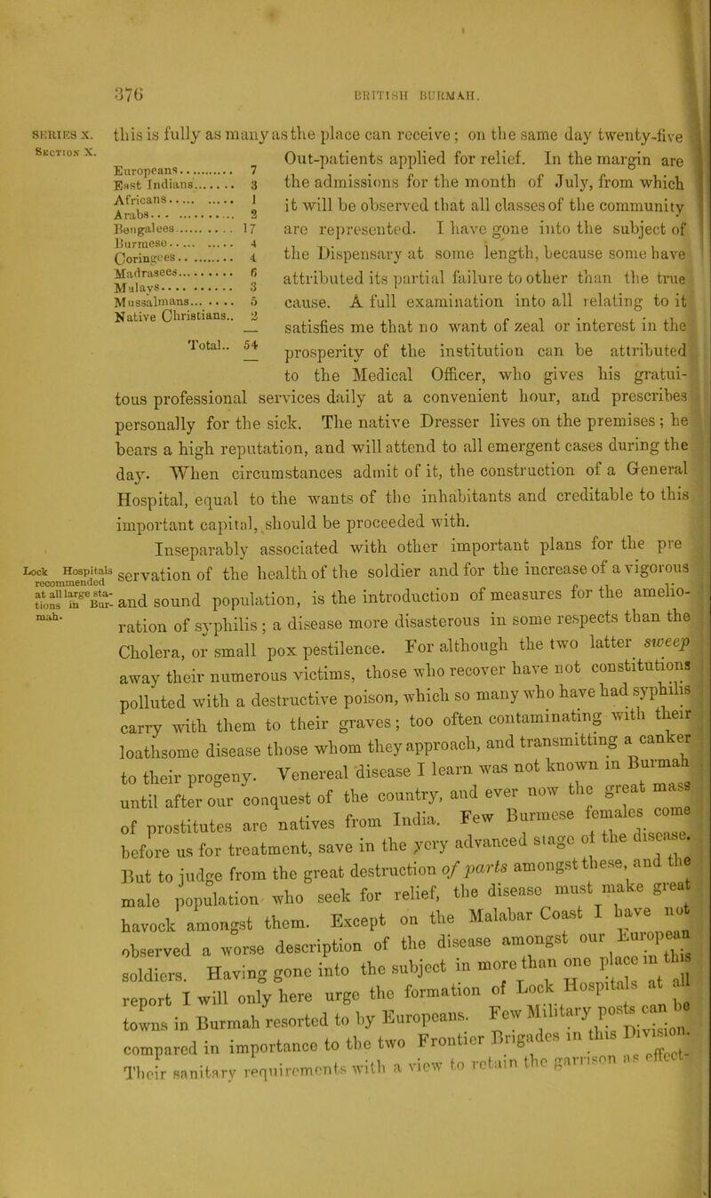 siauEs X. Section X. lock Hospitals recommended at all large sta- tions in Bur- mah* I ! 376 URnisii riuuMA.n. this is fully as many as the place can receive; on the same day twenty-five ^ Out-patients applied for relief. In the margin are E«st liuiians 3 the admissions for the month of July, from which 9 observed that all classes of the community liongalees 17 are represented. I have gone into the subject of Coringees . . 4, the Dispensary at some length, because some have Madraseed R attributed its partial failure to other than the true Mussalmans...— .5 cause. A full examination into all relating to it Native Chiistians.. ^ satisfies me that no want of zeal or interest in the 'lotai.. M prosperity of the institution can be attributed to the Medical Officer, who gives his gratui- tous professional services daily at a convenient hour, and prescribes personally for the sick. The native Dresser lives on the premises ; he bears a high reputation, and will attend to all emergent cases during the day. When circumstances admit of it, the construction of a General Hospital, ec[ual to the wants of the inhabitants and creditable to this important capital, ^should be proceeded with. Inseparably associated with other important plans for the pre ‘servationof the health of the soldier and for the increase of a vigorous ; and sound population, is the introduction of measures for the amelio- ration of syphilis ; a disease more disasterous in some re.spects than the Cholera, or small pox pestilence. For although the two latter^ sweep away their numerous victims, those who recover have not constitutions polluted with a destructive poison, which so many who have had yphihs carry with them to their graves; too often contaminating with their loathsome disease those whom they approach, and transmitting a can er to their progeny. Venereal disease. I learn was not known in Burmah until aftL oh conquest of the country, and ever now the great rn^e of prostitutes are natives from India. Few Burmese ^ before us for treatment, save m the ,vcry advanced siagc o i But to judge from the great destruction of parts amongst ty se and the male population who seek for relief, the disease must make g.ea havock amongst them. Except on the Malabar Coast I have not observed a worse description of the disease amongs soldiem. Having gone into the subject in more than mie ,1a m th report I will only here urge the formation of Lock Hospitals al towns in Burmah resorted to by Europeans. Few K^ion compared in importance to the two Frontier Brigades in this Ditmm • Their sanitsrv requirom-nts with a view to retain the garrison .is effect