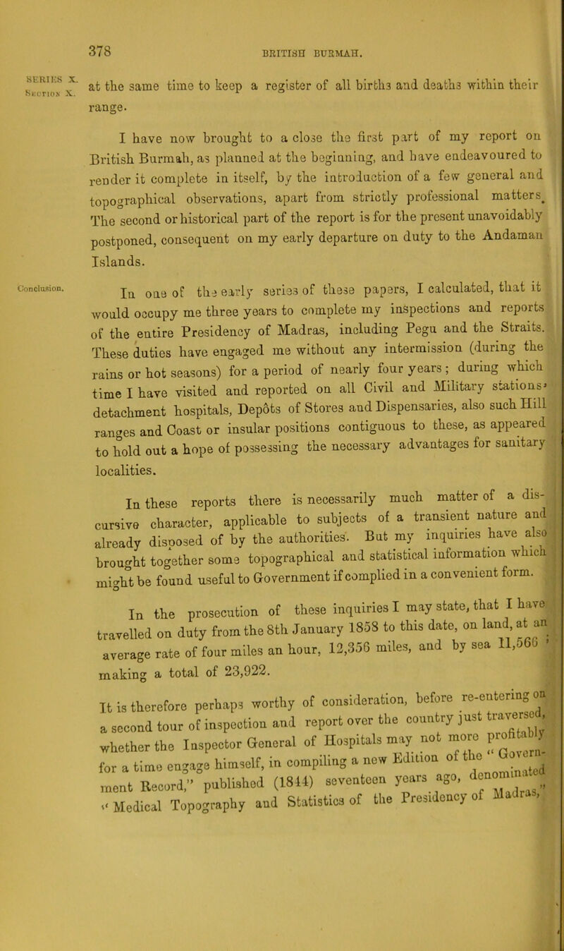 SERIKS X Stcriox X Conclusion. ■ at tlie same time to keep a register of all births and deaths -within their range. I have now brought to a close the first part of my report on British Burmah, as planned at the beginning, and have endeavoured to render it complete in itself, by the introduction of a few general and topographical observations, apart from strictly professional matters^ The second or historical part of the report is for the present unavoidably postponed, consequent on my early departure on duty to the Andaman Islands. In one of the early series of these papers, I calculated, that it would occupy me three years to complete my inspections and reports of the entire Presidency of Madras, including Pegu and the Straits. These duties have engaged me without any intermission (during the rains or hot seasons) for a period of nearly four years ; during which time I have -visited and reported on all Civil and Military stations* detachment hospitals, Dep6ts of Stores and Dispensaries, also such Hill ranges and Coast or insular positions contiguous to these, as appeared to hold out a hope of possessing the necessary advantages for sanitary localities. In these reports there is necessarily much matter of a dis- cursive character, applicable to subjects of a transient nature and already disposed of by the authorities. But my inquiries have also brought together some topographical and statistical information w ic might be found useful to Government if complied in a convenient form. In the prosecution of these inquiries I may state, that I have travelled on duty from the 8th January 1858 to this date, on land at an average rate of four miles an hour, 12,356 miles, and by sea 1 ,o making a total of 23,922. It is tkorefore perhaps worthy ot consideration, before re-entermg on a second tour ot inspection and report orer the country just traverse . whether the Inspector General ot hospitals may not jre profi^ for a tinre engage himself, in compiling a now tdmon ot tbo G ^ ment Record,” published (1844) seventeen years ago, , O Medical Topography and Statistics of the Presidency ot Madras, J