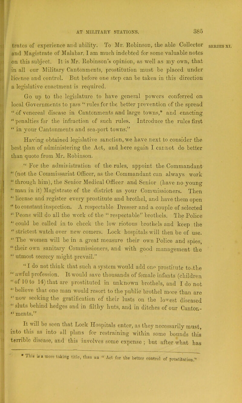 r r.i I t’ ) f f r i M 1 AT MILITARY STATIONS. 380 tratcs of experience and ability. To Mr. EoLinson, the able Collector and Magistrate of Malabar, I am much indebted for some valuable notes on this subject. It is Mr. Eobinson’s opinion, as well as my own, that in all our Military Cantonments, prostitution must be placed under license and control. But before one step can be taken in this direction a legislative enactment is required. Go up to the legislature to have general powers conferred on local Governments to pass “rules for the better prevention of the spread “ of venereal disease in Cantonments and large towns,* and enacting “ penalties for the infraction of such rules. Introduce the rules first “ in your Cantonments and sea-port towns.” Having obtained legislative sanction, we have next to consider the best plan of administering the Act, and here again I cannot do better than quote from Mr. Robinson. “ For the administration of the rules, appoint the Commandant “ (not the Commissariat Otficei’, as the Commandant can always work “ through him), the Senior Medical Officer and Senior (have no young “ man in it) Magistrate of the district as your Commissioners. Then “ license and register every prostitute and brothel, and have them open “ to constant inspection. A respectable Dresser and a couple of selected “ Peons will do all the work of the “ respectable” brothels. Ihe Police “ could be called in to check the low riotous brothels and keep the “ strictest watch over new comers. Lock hospitals will then be of use. “ The women will be in a great measure their own Police and spies, “ their own sanitary Commissioners, and with good management the “ utmost secrecy might prevail.” “ I do not think that such a system would add one prostilute to«the “ awful profession. It would save thousands of female infants (children “of 10 to 14)that are prostituted in unknown brothels, and I do not “believe that one man would resort to the public brothel more than are “now seeking the gratification of their lusts on the lo'vest diseased “ sluts behind hedges and in filthy huts, and in ditches of our Canton- “ ments.” It will bo seen that Lock Hospitals enter, as they necessarily must, into this as into all plans for restraining within some bounds this terrible disease, and this involves some expense ; but after what has • This more taking title, than an “ Act for the better control of rrostitution.”