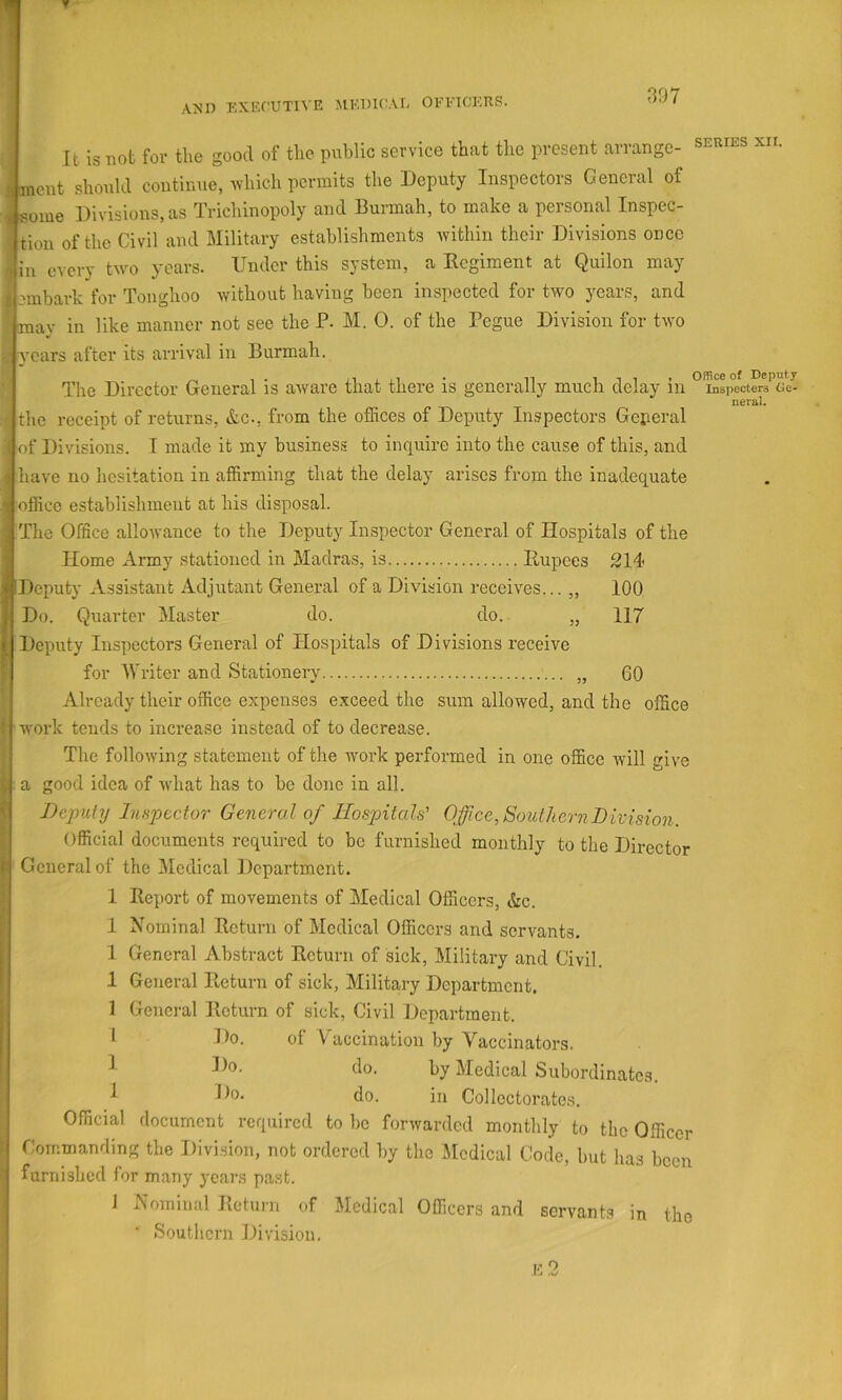 AND EXECUTIVE MEDKaE OEl’ICETlS. It is not for the good of the public service that the present arrange- xii. ent should continue, which permits the Deputy Inspectors General of ome Divisions, as Trichinopoly and Burmah, to make a personal Inspec- tion of the Civil and Military establishments within their Divisions once in every twm years. Under this system, a Regiment at Quilon may embark for Toughoo without having been inspected for two years, and ay in like manner not see the P- M. 0. of the Pegue Division for two ^ vears after its arrival in Burmah. The Director General is aware that there is generally much delay in °i^sp°ectCT3'’oe^ ner&l. the receipt of returns, &c., from the offices of Deputy Inspectors Geperal of Divisions. I made it my business to inquire into the cause of this, and have no hesitation in affirming that the delay arises from the inadequate office establishment at his disposal. The Office allowance to the Deputy Inspector General of Hospitals of the Home Army stationed in Madras, is Rupees 214 Deputy Assistant Adjutant General of a Division receives... „ 100 Do. Quarter Master do. do. „ 117 Deputy Inspectors General of Hospitals of Divisions receive for IVriter and Stationery „ 60 Already their office expenses exceed the sum allowed, and the office w'ork tends to increase instead of to decrease. The following statement of the work perfoi-med in one office will give a good idea of what has to be done in all. Deputy Ltfipector General of Hospitals' Office, Southern Division. Official documents required to be furnished monthly to the Director General of the Medical Department. 1 Report of movements of Medical Officers, &c. 1 Nominal Return of Medical Officers and servants. 1 General Abstract Return of sick, Military and Civil. 1 General Return of sick, Milita,ry Department. 1 General Return of sick, Civil Department. 1 Do. of Vaccination by Vaccinators. ^ do. by Medical Subordinates. ^ do. in Collcctorates. Official document required to be forwarded monthly to the Officer Commanding the Division, not ordered by the Medical Code, but has been furnished for many years past. 1 Nominal Return of Medical Officers and servants in tho ■ Southern Division,