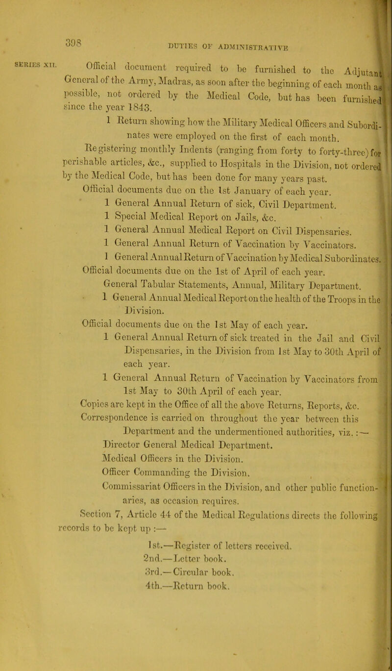 308 DUTIES OE administrative 1 Official document required to be furnished to the Adjutant General of the Army, Madras, as soon after the beginning of each montli aa! possible, not ordered by tlie Medical Code, but has been furnished} since the year 1843. \ 1 Return showing how the Military Medical Officers and Subordi- i nates were employed on the first of each month. \ Registering monthly Indents (ranging from forty to forty-three)for perishable articles, ttec., supplied to Hospitals in the Division, not ordered by the Medical Code, but has been done for many years past. Official documents due on the 1st January of each year. 1 General Annual Return of sick. Civil Department. 1 Special Medical Report on Jails, &c. 1 General Annual Medical Report on Civil Dispensaries. 1 General Annual Return of Vaccination by Vaccinators, 1 General Annual Return of Vaccination by Medical Subordinates. Official documents due on the 1st of April of each year. General Tabular Statements, Annual, Military Department. 1 General Annual Medical Report on the health of the Troops in the Division. Official documents due on the 1 st May of each year. 1 General Annual Return of sick treated in the Jail and Civil Dispensaries, in the Division from 1st May to 30th xVpril of each year. 1 General Annual Return of Vaccination by Vaccinators from 1st May to 30th April of each year. Copies are kept in the Office of all the above Returns, Reports, &c. Correspondence is carried on throughout the year between this Department and the undermentioned authorities, viz.: — Director General Medical Department. / IMedical Officers in the Division. Officer Commanding the DiAusion. , ^ Commissariat Officers in the Division, and other public function- ■ aries, as occasion requires. Section 7, Article 44 of the Medical Regulations directs the folloAving records to be kept up :—- 1st.—Register of letters received. 2nd.—Letter book. 3rd.— Circular book. 4th.—Return book.